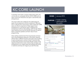 39Promotions
To develop and create a positive relationship within the
community, our campaign will kick off KC CORE with an
open house and interactive visit open to all families and
entrepreneurs.
This event will be the catalyst for the relationship be-
tween the entrepreneurs and the residents of 18th and
Vine. It will give the community an idea of what KC CORE
does and why it’s important to help support local
entrepreneurs. In this launch event, residents and
entrepreneurs will tour the building, walk through offices,
view meeting rooms and the facility resources, as well as
listen to keynote speakers and learn about future
programming.
There will be entertainment from local bands and food
from a local barbeque restaurant. Information sessions
will be held in different locations throughout the building
to give entrepreneurs a sense of what it would be like
to work there and the community will get a sense of the
objectives behind the center. Community members and
entrepreneurs can imagine what the building will be like
in real-time and have an image to put with the idea.
OPENING DAY
ENTREPRENEURS
KC CORE LAUNCH
January 2018WHEN
PURPOSE Create a lasting
relationship with
the public.
 