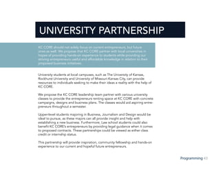 43Programming
University students at local campuses, such as The University of Kansas,
Rockhurst University and University of Missouri-Kansas City, can provide
resources to individuals seeking to make their ideas a reality with the help of
KC CORE.
We propose the KC CORE leadership team partner with various university
classes to provide the entrepreneurs renting space at KC CORE with concrete
campaigns, designs and business plans. The classes would aid aspiring entre-
preneurs throughout a semester.
Upper-level students majoring in Business, Journalism and Design would be
ideal to pursue, as these majors can all provide insight and help with
establishing a new business. Furthermore, Law school students could also
benefit KC CORE’s entrepreneurs by providing legal guidance when it comes
to proposed contracts. These partnerships could be viewed as either class
credit or internship status.
This partnership will provide inspiration, community fellowship and hands-on
experience to our current and hopeful future entrepreneurs.
OPENING DAY
ENTREPRENEURS
UNIVERSITY PARTNERSHIP
KC CORE should not solely focus on current entrepreneurs, but future
ones as well. We propose that KC CORE partner with local universities in
hopes of providing hands-on experience to students while providing our
striving entrepreneurs useful and affordable knowledge in relation to their
proposed business initiatives.
 