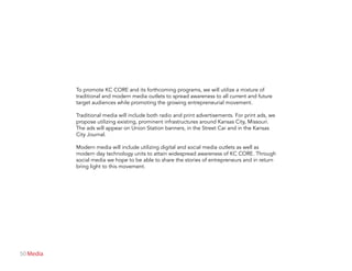 50 Media
To promote KC CORE and its forthcoming programs, we will utilize a mixture of
traditional and modern media outlets to spread awareness to all current and future
target audiences while promoting the growing entrepreneurial movement.
Traditional media will include both radio and print advertisements. For print ads, we
propose utilizing existing, prominent infrastructures around Kansas City, Missouri.
The ads will appear on Union Station banners, in the Street Car and in the Kansas
City Journal.
Modern media will include utilizing digital and social media outlets as well as
modern day technology units to attain widespread awareness of KC CORE. Through
social media we hope to be able to share the stories of entrepreneurs and in return
bring light to this movement.
 