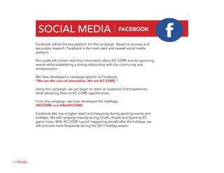 54 Media
SOCIAL MEDIA | FACEBOOK
Facebook will be the key platform for this campaign. Based on primary and
secondary research, Facebook is the most used and viewed social media
platform.
Our posts will contain real-time information about KC CORE and its upcoming
events while establishing a strong relationship with the community and
entrepreneurs.
We have developed a campaign specific to Facebook,
“We are the core of innovation. We are KC CORE.”
Using this campaign, we can begin to reach an audience of entrepreneurs
while attracting them to KC CORE opportunities.
From this campaign, we have developed the hashtags,
#KCCORE and #IAmKCCORE.
Facebook also has a higher reach and frequency during sporting events and
holidays. We will campaign heavily during Chiefs, Royals and Sporting KC
game times. With KC CORE Launch happening shortly after the holidays, we
will promote more frequently during the 2017 holiday season.
 