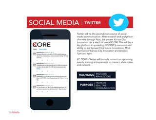 56 Media
SOCIAL MEDIA | TWITTER
PURPOSE
#IAmKCCORE
#KCCORE
PROMOTE
REAL TIME
COMMUNICATION
Twitter will be the second main source of social
media communication. After research and analysis on
channels through Nuvi, the phrase Kansas City
Innovation has a reach of over 450,000. This will be a
key platform in spreading KC CORE’s resources and
ability to aid Kansas City’s future innovations. Most
mentions of Kansas City Innovation are between
7pm and 9pm.
KC CORE’s Twitter will provide content on upcoming
events, inviting entrepreneurs to interact, share ideas
and network.
HASHTAGS
ORE
 