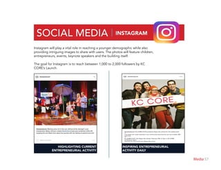 57Media
SOCIAL MEDIA | INSTAGRAM
Instagram will play a vital role in reaching a younger demographic while also
providing intriguing images to share with users. The photos will feature children,
entrepreneurs, events, keynote speakers and the building itself.
The goal for Instagram is to reach between 1,000 to 2,000 followers by KC
CORE’s Launch.
HIGHLIGHTING CURRENT
ENTREPRENEURIAL ACTIVITY
INSPIRING ENTREPRENEURIAL
ACTIVITY DAILY
 
