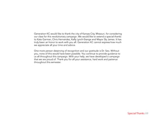 69Special Thanks
Generation KC would like to thank the city of Kansas City, Missouri, for considering
our class for this revolutionary campaign. We would like to extend a special thanks
to Kate Garman, Chris Hernandez, Kelly Lynch-Stange and Mayor Sly James. It has
truly been an honor to work with you all. Generation KC cannot express how much
we appreciate all your time and advice.
One more person deserving of recognition and our gratitude is Dr. Seo. Without
you, none of this would have been possible. You continue to provide guidance to
us all throughout this campaign. With your help, we have developed a campaign
that we are proud of. Thank you for all your assistance, hard work and patience
throughout this semester.
 