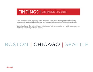 8 Findings
FINDINGS |
Cities around the world, especially within the United States, have challenged the status quo by
implementing revolutionary technologies and programs in the pursuit of community betterment.
We believe Kansas City and their future initiatives can look to these cities as a guide to construct the
most ideal models of growth and success.
SECONDARY RESEARCH
BOSTON | CHICAGO | SEATTLE
 