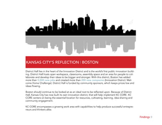9Findings
KANSAS CITY’S REFLECTION | BOSTON
District Hall lies in the heart of the Innovation District and is the world’s first public innovation build-
ing. District Hall hosts open workspace, classrooms, assembly space and an area for people to col-
laborate and develop their ideas to be bigger and stronger. With this district, Boston has added
more than 5,000 new jobs and created more than 200 new companies (Innovation District: Wel-
come Home Challenge). District Hall is funded by community sponsors, which keeps prices low and
ideas flowing.
Boston should continue to be looked at as an ideal root to be reflected upon. Because of District
Hall, Kansas City has now built its own innovation district, that will help implement KC CORE. KC
CORE centers on being the essential location for resources, cultivating, learning, idea sharing and
community engagement.
KC CORE encompasses a growing work area with capabilities to help produce successful entrepre-
neurs and thinkers alike.
 