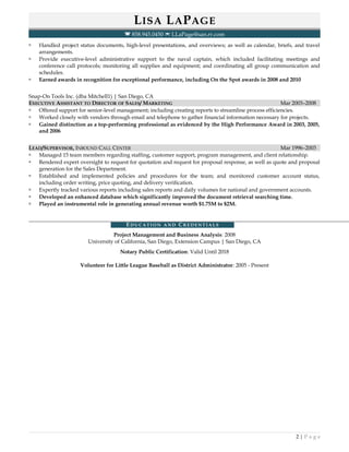 LISA LAPAGE
 858.945.0450  LLaPage@san.rr.com
 Handled project status documents, high-level presentations, and overviews; as well as calendar, briefs, and travel
arrangements.
 Provide executive-level administrative support to the naval captain, which included facilitating meetings and
conference call protocols; monitoring all supplies and equipment; and coordinating all group communication and
schedules.
 Earned awards in recognition for exceptional performance, including On the Spot awards in 2008 and 2010
Snap-On Tools Inc. (dba Mitchell1) | San Diego, CA
EXECUTIVE ASSISTANT TO DIRECTOR OF SALES/ MARKETING Mar 2003–2008
 Offered support for senior-level management; including creating reports to streamline process efficiencies.
 Worked closely with vendors through email and telephone to gather financial information necessary for projects.
 Gained distinction as a top-performing professional as evidenced by the High Performance Award in 2003, 2005,
and 2006
LEAD/SUPERVISOR, INBOUND CALL CENTER Mar 1996–2003
 Managed 15 team members regarding staffing, customer support, program management, and client relationship.
 Rendered expert oversight to request for quotation and request for proposal response, as well as quote and proposal
generation for the Sales Department.
 Established and implemented policies and procedures for the team; and monitored customer account status,
including order writing, price quoting, and delivery verification.
 Expertly tracked various reports including sales reports and daily volumes for national and government accounts.
 Developed an enhanced database which significantly improved the document retrieval searching time.
 Played an instrumental role in generating annual revenue worth $1.75M to $2M.
ED U C A T I O N A N D CR E D E N T I A L S
Project Management and Business Analysis: 2008
University of California, San Diego, Extension Campus | San Diego, CA
Notary Public Certification: Valid Until 2018
Volunteer for Little League Baseball as District Administrator: 2005 - Present
2 | P a g e
 