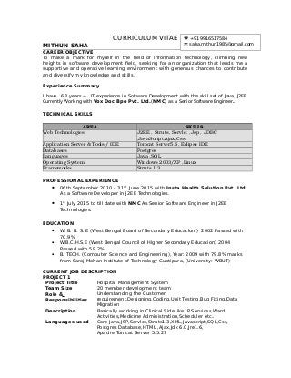 CURRICULUM VITAE
MITHUN SAHA
CAREER OBJECTIVE
To make a mark for myself in the field of information technology, climbing new
heights in software development field, seeking for an organization that lends me a
supportive and operative learning environment with generous chances to contribute
and diversify my knowledge and skills.
Experience Summary
I have 6.3 years + IT experience in Software Development with the skill set of Java, J2EE.
Currently Working with Vox Doc Bpo Pvt. Ltd.(NMC) as a Senior Software Engineer.
TECHNICAL SKILLS
AREA SKILLS
Web Technologies J2EE , Struts, Servlet ,Jsp , JDBC 
,JavaScript,Ajax,Css
Application Server & Tools / IDE Tomcat Server5.5, Eclipse IDE
Databases Postgres
Languages Java ,SQL
Operating System Windows 2003/XP ,Linux
Frameworks Struts 1.3
PROFESSIONAL EXPERIENCE
 06th September 2010 – 31st
June 2015 with Insta Health Solution Pvt. Ltd.
As a Software Developer in J2EE Technologies.
 1st
July 2015 to till date with NMC As Senior Software Engineer in J2EE
Technologies.
EDUCATION
 W. B. B. S. E (West Bengal Board of Secondary Education ) 2002 Passed with
70.9%
 W.B.C.H.S.E (West Bengal Council of Higher Secondary Education) 2004
Passed with 59.2%.
 B. TECH. (Computer Science and Engineering), Year: 2009 with 79.8% marks
from Saroj Mohan Institute of Technology Guptipara, (University: WBUT)
CURRENT JOB DESCRIPTION
PROJECT 1
Project Title Hospital Management System
Team Size 20 member development team
Role &
Responsibilities
Understanding the Customer
requirement,Designing,Coding,Unit Testing,Bug Fixing,Data
Migration
Description Basically working in Clinical Side like IP Services,Ward
Activities,Medicine Administration,Scheduler etc..
Languages used Core Java,JSP,Servlet,Struts1.3,XML,Javascript,SQL,Css,
Postgres Database,HTML ,Ajax,Jdk 6.0,Jre1.6,
Apache Tomcat Server 5.5.27
 +91 9916517584
 saha.mithun1985@gmail.com
 