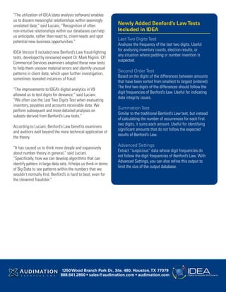 “The utilization of IDEA (data analysis software) enables
us to discern meaningful relationships within seemingly
unrelated data,” said Luciani, “Recognition of often
non-intuitive relationships within our databases can help
us anticipate, rather than react to, client needs and spot
potential new business opportunities.”
IDEA Version 9 included new Benford’s Law fraud-fighting
tests, developed by renowned expert Dr. Mark Nigrini. CIT
Commerical Services examiners adopted these new tests
to help them uncover material errors and identify unusual
patterns in client data, which upon further investigation,
sometimes revealed instances of fraud.
“The improvements to IDEA’s digital analytics in V9
allowed us to test digits for deviance,” said Luciani.
“We often use the Last Two Digits Test when evaluating
inventory, payables and accounts receivable data. We
perform subsequent and more detailed analyses on
subsets derived from Benford’s Law tests.”
According to Luciani, Benford’s Law benefits examiners
and auditors well beyond the mere technical application of
the theory.
“It has caused us to think more deeply and expansively
about number theory in general,” said Luciani.
“Specifically, how we can develop algorithms that can
identify patters in large data sets. It helps us think in terms
of Big Data to see patterns within the numbers that we
wouldn’t normally find. Benford’s is hard to beat, even for
the cleverest fraudster.”
1250 Wood Branch Park Dr., Ste. 480, Houston,TX 77079
888.641.2800 • sales@audimation.com • audimation.com
Newly Added Benford’s LawTests
Included in IDEA
Last Two Digits Test
Analyzes the frequency of the last two digits. Useful
for analyzing inventory counts, election results, or
any situation where padding or number invention is
suspected.
Second Order Test
Based on the digits of the differences between amounts
that have been sorted from smallest to largest (ordered).
The first two digits of the differences should follow the
digit frequencies of Benford’s Law. Useful for indicating
data integrity issues.
Summation Test
Similar to the traditional Benford’s Law test, but instead
of calculating the number of occurrences for each first
two digits, it sums each amount. Useful for identifying
significant amounts that do not follow the expected
results of Benford’s Law.
Advanced Settings
Extract “suspicious” data whose digit frequencies do
not follow the digit frequencies of Benford’s Law. With
Advanced Settings, you can also refine this output to
limit the size of the output database.
 