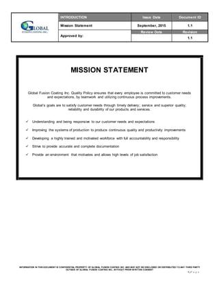 INTRODUCTION Issue Date Document ID
Mission Statement September, 2015 1.1
Approved by:
Review Date Revision
1.1
INFORMATION IN THIS DOCUMENT IS CONFIDENTIAL PROPERTY OF GLOBAL FUSION COATING INC. AND MAY NOT BE DISCLOSED OR DISTRIBUTED T O ANY THIRD PARTY
OUTSIDE OF GLOBAL FUSION COATING INC., W ITHOUT PRIOR W RITTEN CONSENT
1 | P a g e
MISSION STATEMENT
Global Fusion Coating Inc. Quality Policy ensures that every employee is committed to customer needs
and expectations, by teamwork and utilizing continuous process improvements.
Global’s goals are to satisfy customer needs through timely delivery; service and superior quality;
reliability and durability of our products and services.
 Understanding and being responsive to our customer needs and expectations
 Improving the systems of production to produce continuous quality and productivity improvements
 Developing a highly trained and motivated workforce with full accountability and responsibility
 Strive to provide accurate and complete documentation
 Provide an environment that motivates and allows high levels of job satisfaction
 