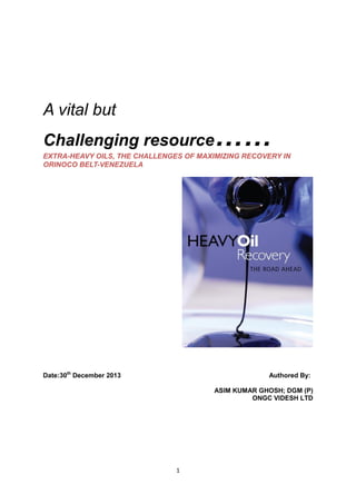 1
A vital but
Challenging resource……EXTRA-HEAVY OILS, THE CHALLENGES OF MAXIMIZING RECOVERY IN
ORINOCO BELT-VENEZUELA
Date:30th
December 2013 Authored By:
ASIM KUMAR GHOSH; DGM (P)
ONGC VIDESH LTD
 