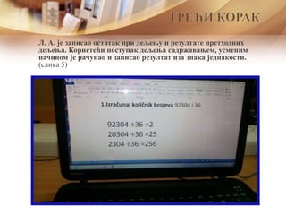 Л. А. је записао остатак при дељењу и резултате претходних
дељења. Користећи поступак дељења садржавањем, усменим
начином је рачунао и записао резултат иза знака једнакости.
(слика 5)
ТРЕЋИ КОРАК
 