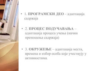 • 1. ПРОГРАМСКИ ДЕО – адаптација
садржаја
• 2. ПРОЦЕС ПОДУЧАВАЊА –
адаптација процеса учења (начин
преношења садржаја)
• 3. ОКРУЖЕЊЕ – адаптација места,
времена и избор особа које учествују у
активностима.
 