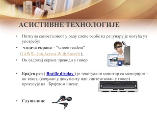 АСИСТИВНЕ ТЕХНОЛОГИЈЕ
• Потпуна самосталност у раду слепе особе на рачунару је могућа уз
употребу:
• читача екрана – “screen readera”
(JAWS - Job Access With Speech ),
• Он садржај екрана преводи у говор
• Брајев ред ( Braille display ) је текстуални монитор са меморијом –
он текст, (сачуван у документу или синтетизован у говор)
приказује на Брајевом писму.
• Слушалице
 