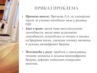 • Промена школе: Прелазак Л.А. из специјалне
школе за ученике оштећеног вида у редовну
ОШ
ПРИКАЗ ПРОБЛЕМА
• Јаке стране: висок ниво интелектуалних
способности, висок ниво аудитивних
способности, оспособљен за читање и писање
на Брајевом писму, савладао технику множења
и дељења двоцифрених бројева.
• Потешкоће у раду: проблем у савладавању
технике множења и дељења вишецифрених
бројева, дефицит пожељних социјалних
вештина.
 