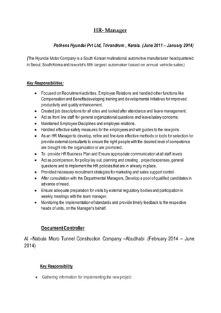 HR- Manager
Pothens Hyundai Pvt Ltd, Trivandrum , Kerala. (June 2011 – January 2014)
(The Hyundai Motor Company is a South Korean multinational automotive manufacturer headquartered
in Seoul, South Korea and isworld's fifth largest automaker based on annual vehicle sales)
Key Responsibilities:
 Focused on Recruitment activities, Employee Relations and handled other functions like
Compensation and Benefitsdeveloping training and developmental initiatives for improved
productivity and quality enhancement.
 Created job descriptions for all roles and looked after attendance and leave management.
 Act as front line staff for general organizational questions and leave/salary concerns.
 Maintained Employee Disciplines and employee relations.
 Handled effective safety measures for the employees and will guides to the new joins
 As an HR Manager to develop, refine and fine-tune effective methods or tools for selection /or
provide external consultants to ensure the right people with the desired level ofcompetence
are broughtinto the organization or are promoted.
 To provide HR Business Plan and Ensure appropriate communication atall staff levels
 Act as pointperson, for policy lay out, planning and creating , projectexpenses,general
questions and to implementthe HR policies that are in already in place.
 Provided necessary recruitmentstrategies for marketing and sales supportcontrol.
 After consultation with the Departmental Managers, Develop a pool ofqualified candidates in
advance ofneed.
 Ensure adequate preparation for visits by external regulatory bodies and participation in
weekly meetings with the team manager.
 Monitoring the implementation ofstandards and provide timely feedback to the respective
heads ofunits, on the Manager’s behalf.
DocumentController
Al –Nabula Micro Tunnel Construction Company –Abudhabi .(February 2014 – June
2014)
Key Responsibility
 Gathering information for implementing the new project
 