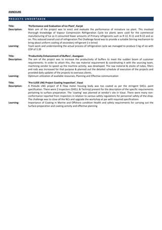 ANNEXURE
P R O J E C T S U N D E R T A K E N
Title: ‘Performance and Evaluation of Ice Plant’, Karjat
Description: Main aim of the project was to erect and evaluate the performance of miniature ice plant. This involved
thorough knowledge of Vapour Compression Refrigeration Cycle Ice plants were used for the commercial
manufacturing of ice as it consumed fewer amounts of Primary refrigerants such as R-12, R-11 and R-22 and so
on. This reduced overall cost of refrigeration.The Challenge faced was to provide a suitable Stirring mechanism to
bring about uniform cooling of secondary refrigerant (i e brine)
Learning: Team work and understanding the actual process of refrigeration cycle we managed to produce 5 kg of ice with
COP of 3.39
Title: ‘Productivity Enhancement of Buffers’, Asangaon
Description: The aim of the project was to increase the productivity of buffers to meet the sudden boom of customer
requirements. In order to attain this, the raw material requirement & coordinating it with the sourcing team,
machining vendor to speed up the machine activity, was developed. The raw material & stocks of tubes, fillers
and rods was Increased for that purpose & planned out the detailed schedule of execution of the projects and
provided daily updates of the projects to overseas clients.
Learning: Optimum utilization of available resourses, Planning and Effective communication
Title: ’Pre-LUDE LNG Project Coating Inspection’, Vasai
Description: A Prelude LNG project of 8 Flow meter housing body was too coated as per the stringent SHELL paint
specification. There were 2 Inspectors (SHELL & Technip) present for the description of the specific requirements
pertaining to surface preparation. The ‘coating’ was planned at vendor’s site in Vasai. There were many non-
conformance reported from inspectors in relation to various safety regulations for personnel safety of the shop.
The challenge was to close all the NCs and upgrade the workshop at par with required specifications
Learning: Importance of Coating in Marine and Offshore condition Health and safety requirements for carrying out the
Surface preparation and coating activity and effective planning
 