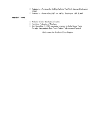 Selected as a Presenter for the High Schools That Work Summer Conference
(2006)
 Selected as a Star teacher (2002 and 2003) – Washington High School
AFFILIATIONS
 National Science Teacher Association
 American Federation of Teachers
 Co-Chair of the G.E.M.S. mentoring program for Delta Sigma Theta
Sorority, Incorporated (East Point/ College Park Alumnae Chapter)
References Are Available Upon Request
 