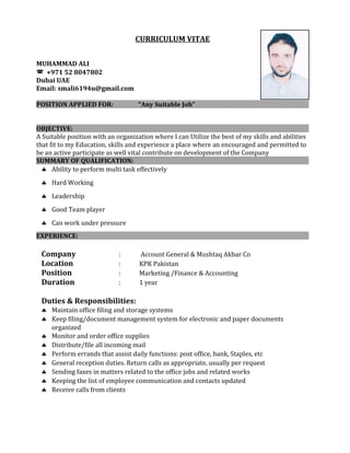 CURRICULUM VITAE
MUHAMMAD ALI
 +971 52 8047802
Dubai UAE
Email: smali6194u@gmail.com
POSITION APPLIED FOR: “Any Suitable Job”
OBJECTIVE:
A Suitable position with an organization where I can Utilize the best of my skills and abilities
that fit to my Education, skills and experience a place where an encouraged and permitted to
be an active participate as well vital contribute on development of the Company
SUMMARY OF QUALIFICATION:
♣ Ability to perform multi task effectively
♣ Hard Working
♣ Leadership
♣ Good Team player
♣ Can work under pressure
EXPERIENCE:
Company : Account General & Mushtaq Akbar Co
Location : KPK Pakistan
Position : Marketing /Finance & Accounting
Duration : 1 year
Duties & Responsibilities:
♣ Maintain office filing and storage systems
♣ Keep filing/document management system for electronic and paper documents
organized
♣ Monitor and order office supplies
♣ Distribute/file all incoming mail
♣ Perform errands that assist daily functions: post office, bank, Staples, etc
♣ General reception duties. Return calls as appropriate, usually per request
♣ Sending faxes in matters related to the office jobs and related works
♣ Keeping the list of employee communication and contacts updated
♣ Receive calls from clients
 