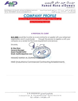 1
COMPANY PROFILE
Industrials Professional Support Team Back-up‘s
Mechanical Discipline
A PROPOSAL TO: CLIENT
M/S: HMD would like to enter as a sub‐contractor or supplier with your esteemed
organization and if could Guide through the process to register us with your
company as a vendor for the future requirements and services.
Sincerely,
M. Riaz Khan
General Manager
Mob#+966508133901
Email: riaz@hmdpartner.com
HAMAD MANA AL-DUWAIS CONT.EST
HMD (Industrial & Commercial Contracting Establishment).
 