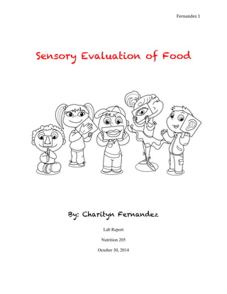   Fernandez	
  1	
  
Sensory Evaluation of Food
	
  
	
  
	
  
	
  
By: Charityn Fernandez
Lab Report
Nutrition 205
October 30, 2014
 