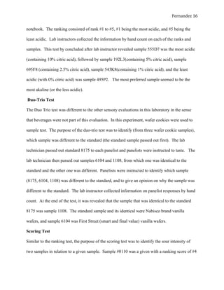   Fernandez	
  16	
  
notebook. The ranking consisted of rank #1 to #5, #1 being the most acidic, and #5 being the
least acidic. Lab instructors collected the information by hand count on each of the ranks and
samples. This test by concluded after lab instructor revealed sample 555D7 was the most acidic
(containing 10% citric acid), followed by sample 192L3(containing 5% citric acid), sample
695F8 (containing 2.5% citric acid), sample 543K8(containing 1% citric acid), and the least
acidic (with 0% citric acid) was sample 495P2. The most preferred sample seemed to be the
most akaline (or the less acidic).
Duo-Trio Test
The Duo Trio test was different to the other sensory evaluations in this laboratory in the sense
that beverages were not part of this evaluation. In this experiment, wafer cookies were used to
sample test. The purpose of the duo-trio test was to identify (from three wafer cookie samples),
which sample was different to the standard (the standard sample passed out first). The lab
technician passed out standard 8175 to each panelist and panelists were instructed to taste. The
lab technician then passed out samples 6104 and 1108, from which one was identical to the
standard and the other one was different. Panelists were instructed to identify which sample
(8175, 6104, 1108) was different to the standard, and to give an opinion on why the sample was
different to the standard. The lab instructor collected information on panelist responses by hand
count. At the end of the test, it was revealed that the sample that was identical to the standard
8175 was sample 1108. The standard sample and its identical were Nabisco brand vanilla
wafers, and sample 6104 was First Street (smart and final value) vanilla wafers.
Scoring Test
Similar to the ranking test, the purpose of the scoring test was to identify the sour intensity of
two samples in relation to a given sample. Sample #0110 was a given with a ranking score of #4
 