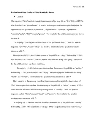   Fernandez	
  24	
  
Evaluation of Food Products Using Descriptive Terms
•   Goldfish
The majority(39%) of panelists judged the appearance of the gold fish as “dry,” followed 15.7%,
who described it as “golden brown” In smaller percentages, the rest of the panelists judged the
appearance of the goldfish as “symmetrical”, “asymmetrical”, “rounded”, “light brown”,
“smooth”, “puffy”, “dull,” “rough”, “grainy”. The results for the goldfish appearance are shown
on table A.
The majority (73.03%), perceived the flavor of the goldfish as “salty.” Other less popular
responses were “flat”, “sharp”, “stale”, and “pasty”. The results for the goldfish flavor are
shown on table A .
The majority (50.56%) described the texture of the goldfish as “crispy,” followed by 32.58%,
who described it as “crunchy Other less popular answers were “flaky” and “gritty.” The results
for the goldfish texture are shown on table A.
The majority (43.83%) of the panelists described the aroma of the goldfish as “nothing,”
followed by 33.70%, who described it as “flavory.” Other less popular responses were “spicy”,
“burnt,” and “flowery”. The results for the goldfish aroma are shown on table A .
There was a tie in the response regarding the consistensy of the goldfish. A percentage of
37.07% of the panelists described the consistency of the goldsfish as “brittle.” Another 37.07%
of the panelists described the consistency of the goldfish as “cheezy.” Other less popular
responses include “thin”, “viscous”, “thick”, and “gummy”. The results for the goldfish
consistency are shown on table A.
The majority (48.81%) of the panelists described the mouth feel of the goldfish as “crunchy,”
followed by 32.58% who described it as “crispy.” Other less popular responses were “sticky,”
 