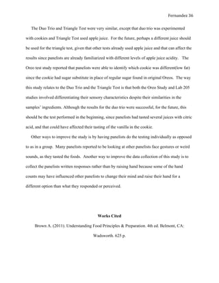   Fernandez	
  36	
  
The Duo Trio and Triangle Test were very similar, except that duo trio was experimented
with cookies and Triangle Test used apple juice. For the future, perhaps a different juice should
be used for the triangle test, given that other tests already used apple juice and that can affect the
results since panelists are already familiarized with different levels of apple juice acidity. The
Oreo test study reported that panelists were able to identify which cookie was different(low fat)
since the cookie had sugar substitute in place of regular sugar found in original Oreos. The way
this study relates to the Duo Trio and the Triangle Test is that both the Oreo Study and Lab 205
studies involved differentiating their sensory characteristics despite their similarities in the
samples’ ingredients. Although the results for the duo trio were successful, for the future, this
should be the test performed in the beginning, since panelists had tasted several juices with citric
acid, and that could have affected their tasting of the vanilla in the cookie.
Other ways to improve the study is by having panelists do the testing individually as opposed
to as in a group. Many panelists reported to be looking at other panelists face gestures or weird
sounds, as they tasted the foods. Another way to improve the data collection of this study is to
collect the panelists written responses rather than by raising hand because some of the hand
counts may have influenced other panelists to change their mind and raise their hand for a
different option than what they responded or perceived.
	
  
Works Cited
Brown A. (2011). Understanding Food Principles & Preparation. 4th ed. Belmont, CA:
Wadsworth. 625 p.
 