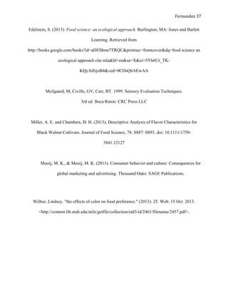   Fernandez	
  37	
  
Edelstein, S. (2013). Food science: an ecological approach. Burlington, MA: Jones and Barlett
Learning. Retrieved from
http://books.google.com/books?id=aDI5Bmn7TRQC&printsec=frontcover&dq=food science an
ecological approach cite mla&hl=en&sa=X&ei=5Yh6Ur_TK-
KQyAHijoB4&ved=0CDsQ6AEwAA
Meilgaard, M, Civille, GV, Carr, BT. 1999. Sensory Evaluation Techniques.
3rd ed. Boca Raton: CRC Press LLC
Miller, A. E. and Chambers, D. H. (2013), Descriptive Analysis of Flavor Characteristics for
Black Walnut Cultivars. Journal of Food Science, 78: S887–S893. doi: 10.1111/1750-
3841.12127
Mooij, M. K., & Mooij, M. K. (2011). Consumer behavior and culture: Consequences for
global marketing and advertising. Thousand Oaks: SAGE Publications.
Wilbur, Lindsey. "the effects of color on food preference." (2013): 25. Web. 15 Oct. 2013.
<http://content.lib.utah.edu/utils/getfile/collection/etd3/id/2461/filename/2457.pdf>.
  
  
  
 