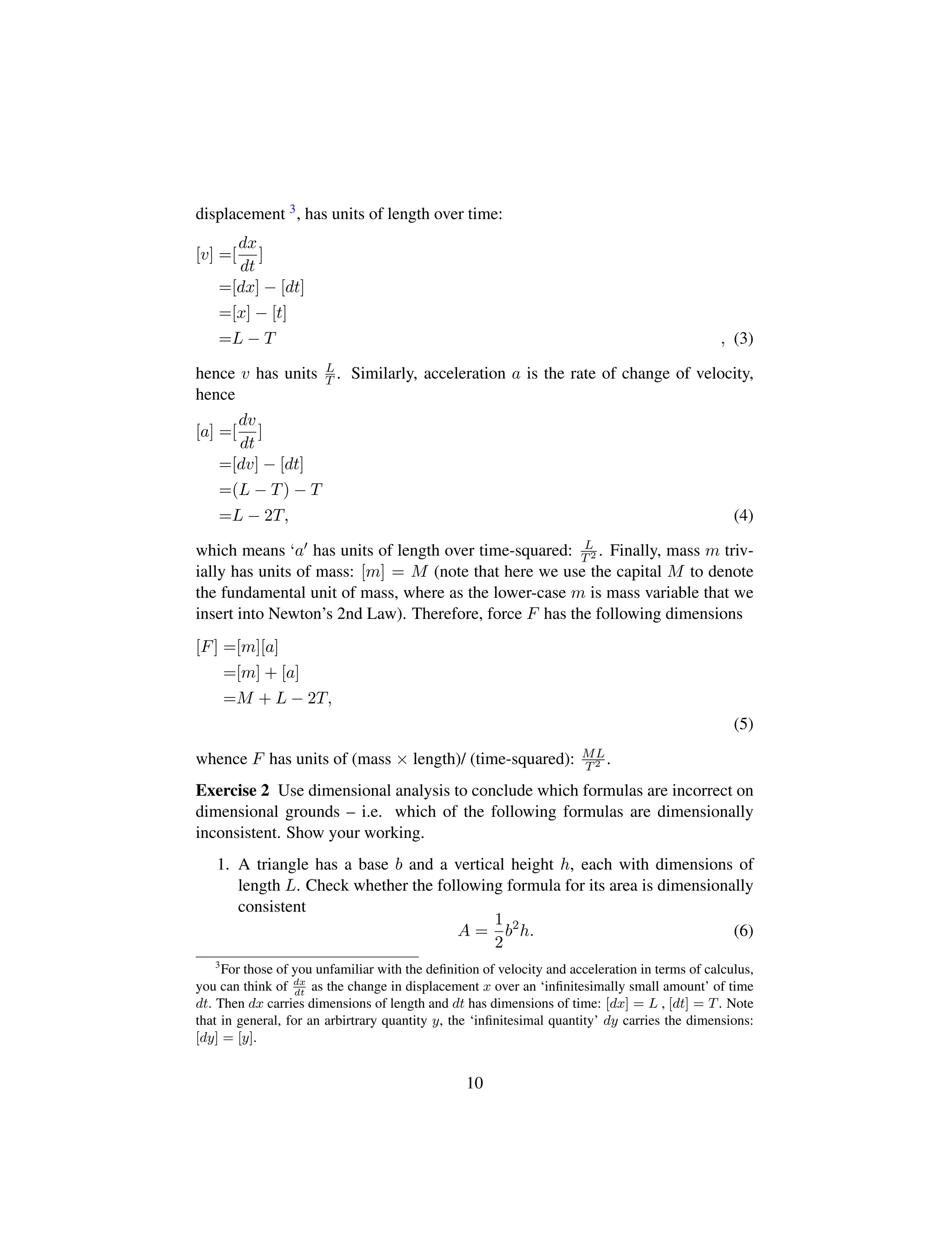 displacement 3, has units of length over time:
[v] =[
dx
dt
]
=[dx] − [dt]
=[x] − [t]
=L − T , (3)
hence v has units L
T . Similarly, acceleration a is the rate of change of velocity,
hence
[a] =[
dv
dt
]
=[dv] − [dt]
=(L − T) − T
=L − 2T, (4)
which means ‘a has units of length over time-squared: L
T2 . Finally, mass m triv-
ially has units of mass: [m] = M (note that here we use the capital M to denote
the fundamental unit of mass, where as the lower-case m is mass variable that we
insert into Newton’s 2nd Law). Therefore, force F has the following dimensions
[F] =[m][a]
=[m] + [a]
=M + L − 2T,
(5)
whence F has units of (mass × length)/ (time-squared): ML
T2 .
Exercise 2 Use dimensional analysis to conclude which formulas are incorrect on
dimensional grounds – i.e. which of the following formulas are dimensionally
inconsistent. Show your working.
1. A triangle has a base b and a vertical height h, each with dimensions of
length L. Check whether the following formula for its area is dimensionally
consistent
A =
1
2
b2
h. (6)
3
For those of you unfamiliar with the deﬁnition of velocity and acceleration in terms of calculus,
you can think of dx
dt
as the change in displacement x over an ‘inﬁnitesimally small amount’ of time
dt. Then dx carries dimensions of length and dt has dimensions of time: [dx] = L , [dt] = T. Note
that in general, for an arbirtrary quantity y, the ‘inﬁnitesimal quantity’ dy carries the dimensions:
[dy] = [y].
10
 