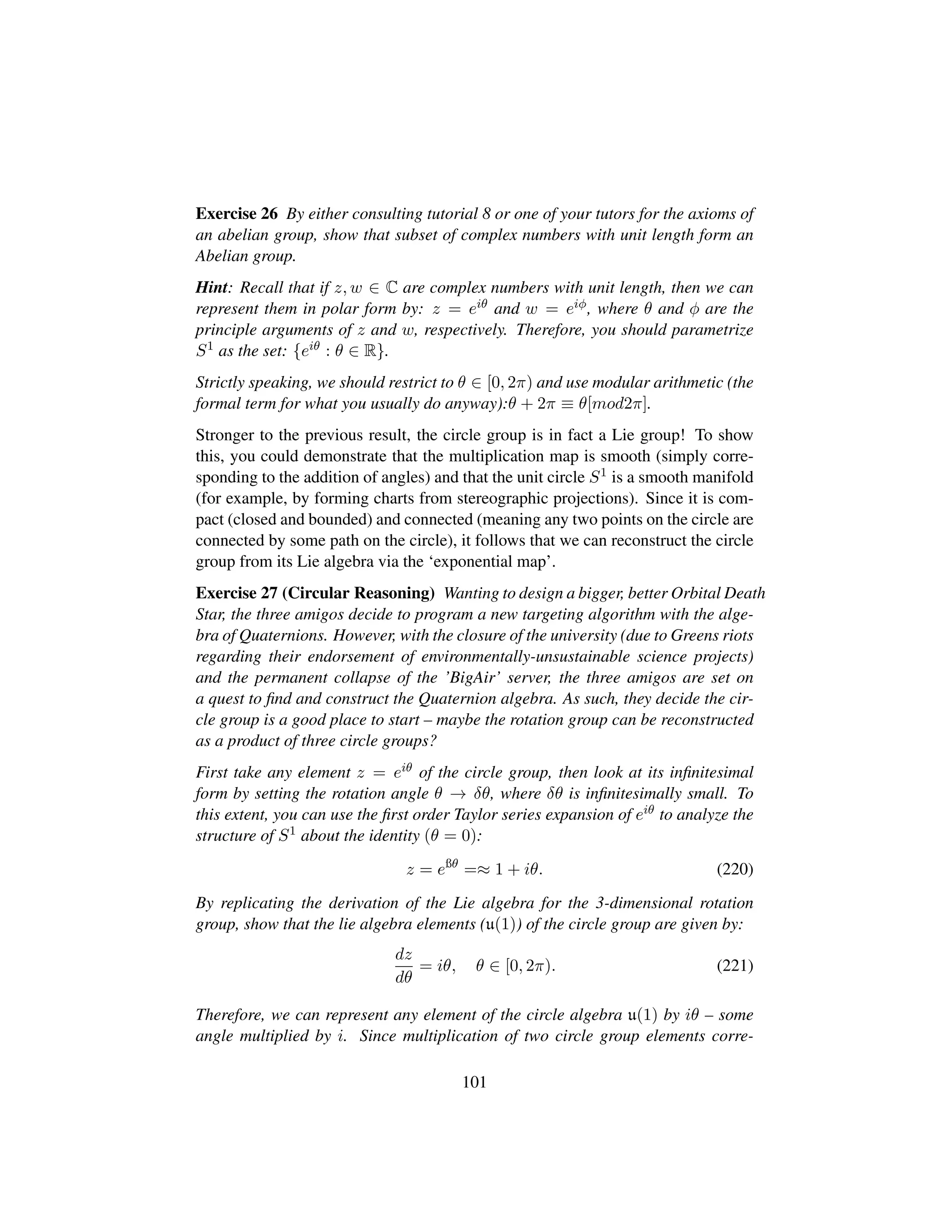Exercise 26 By either consulting tutorial 8 or one of your tutors for the axioms of
an abelian group, show that subset of complex numbers with unit length form an
Abelian group.
Hint: Recall that if z, w ∈ C are complex numbers with unit length, then we can
represent them in polar form by: z = eiθ and w = eiφ, where θ and φ are the
principle arguments of z and w, respectively. Therefore, you should parametrize
S1 as the set: {eiθ : θ ∈ R}.
Strictly speaking, we should restrict to θ ∈ [0, 2π) and use modular arithmetic (the
formal term for what you usually do anyway):θ + 2π ≡ θ[mod2π].
Stronger to the previous result, the circle group is in fact a Lie group! To show
this, you could demonstrate that the multiplication map is smooth (simply corre-
sponding to the addition of angles) and that the unit circle S1 is a smooth manifold
(for example, by forming charts from stereographic projections). Since it is com-
pact (closed and bounded) and connected (meaning any two points on the circle are
connected by some path on the circle), it follows that we can reconstruct the circle
group from its Lie algebra via the ‘exponential map’.
Exercise 27 (Circular Reasoning) Wanting to design a bigger, better Orbital Death
Star, the three amigos decide to program a new targeting algorithm with the alge-
bra of Quaternions. However, with the closure of the university (due to Greens riots
regarding their endorsement of environmentally-unsustainable science projects)
and the permanent collapse of the ’BigAir’ server, the three amigos are set on
a quest to ﬁnd and construct the Quaternion algebra. As such, they decide the cir-
cle group is a good place to start – maybe the rotation group can be reconstructed
as a product of three circle groups?
First take any element z = eiθ of the circle group, then look at its inﬁnitesimal
form by setting the rotation angle θ → δθ, where δθ is inﬁnitesimally small. To
this extent, you can use the ﬁrst order Taylor series expansion of eiθ to analyze the
structure of S1 about the identity (θ = 0):
z = eßθ
=≈ 1 + iθ. (220)
By replicating the derivation of the Lie algebra for the 3-dimensional rotation
group, show that the lie algebra elements (u(1)) of the circle group are given by:
dz
dθ
= iθ, θ ∈ [0, 2π). (221)
Therefore, we can represent any element of the circle algebra u(1) by iθ – some
angle multiplied by i. Since multiplication of two circle group elements corre-
101
 