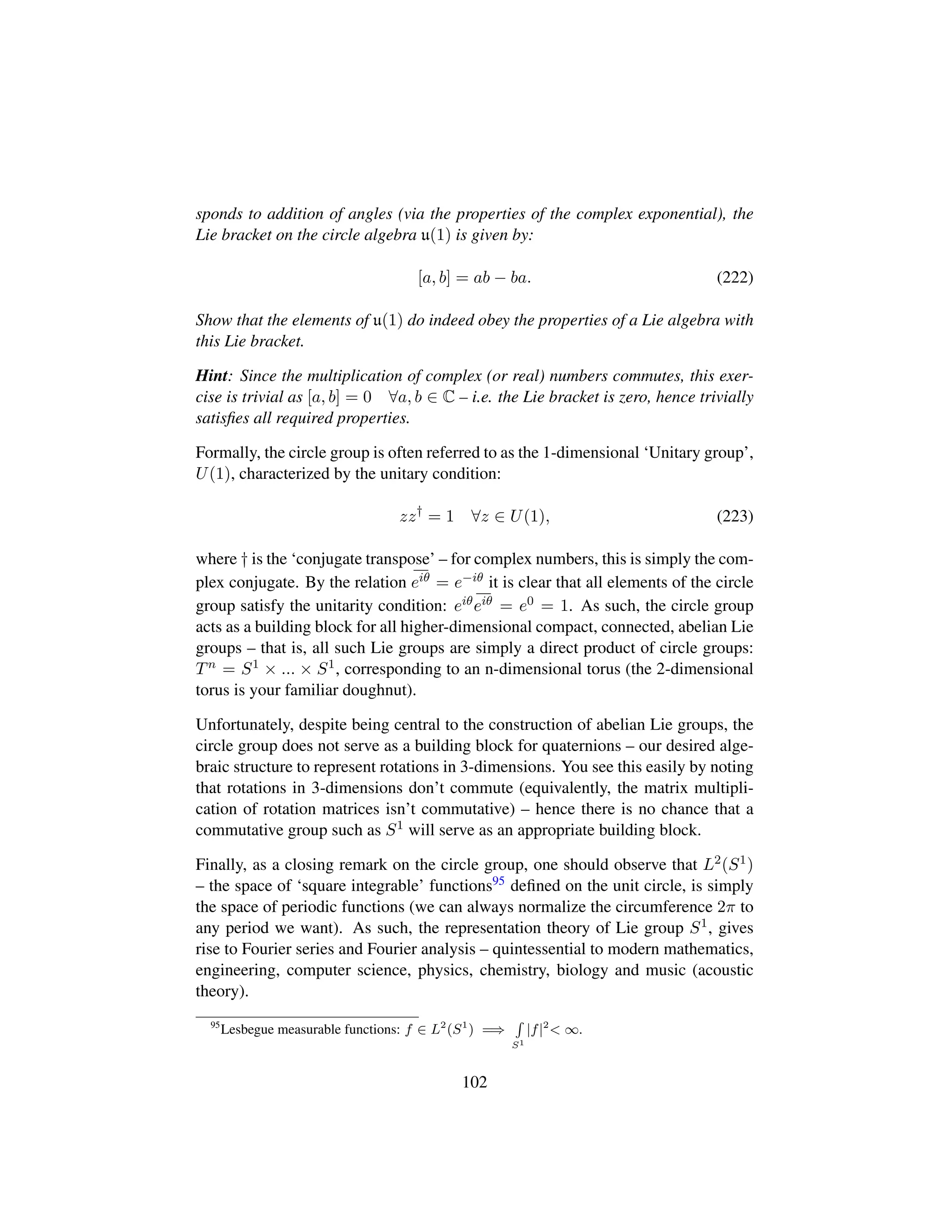 sponds to addition of angles (via the properties of the complex exponential), the
Lie bracket on the circle algebra u(1) is given by:
[a, b] = ab − ba. (222)
Show that the elements of u(1) do indeed obey the properties of a Lie algebra with
this Lie bracket.
Hint: Since the multiplication of complex (or real) numbers commutes, this exer-
cise is trivial as [a, b] = 0 ∀a, b ∈ C – i.e. the Lie bracket is zero, hence trivially
satisﬁes all required properties.
Formally, the circle group is often referred to as the 1-dimensional ‘Unitary group’,
U(1), characterized by the unitary condition:
zz†
= 1 ∀z ∈ U(1), (223)
where † is the ‘conjugate transpose’ – for complex numbers, this is simply the com-
plex conjugate. By the relation eiθ = e−iθ it is clear that all elements of the circle
group satisfy the unitarity condition: eiθeiθ = e0 = 1. As such, the circle group
acts as a building block for all higher-dimensional compact, connected, abelian Lie
groups – that is, all such Lie groups are simply a direct product of circle groups:
Tn = S1 × ... × S1, corresponding to an n-dimensional torus (the 2-dimensional
torus is your familiar doughnut).
Unfortunately, despite being central to the construction of abelian Lie groups, the
circle group does not serve as a building block for quaternions – our desired alge-
braic structure to represent rotations in 3-dimensions. You see this easily by noting
that rotations in 3-dimensions don’t commute (equivalently, the matrix multipli-
cation of rotation matrices isn’t commutative) – hence there is no chance that a
commutative group such as S1 will serve as an appropriate building block.
Finally, as a closing remark on the circle group, one should observe that L2(S1)
– the space of ‘square integrable’ functions95 deﬁned on the unit circle, is simply
the space of periodic functions (we can always normalize the circumference 2π to
any period we want). As such, the representation theory of Lie group S1, gives
rise to Fourier series and Fourier analysis – quintessential to modern mathematics,
engineering, computer science, physics, chemistry, biology and music (acoustic
theory).
95
Lesbegue measurable functions: f ∈ L2
(S1
) =⇒
S1
|f|2
 ∞.
102
 