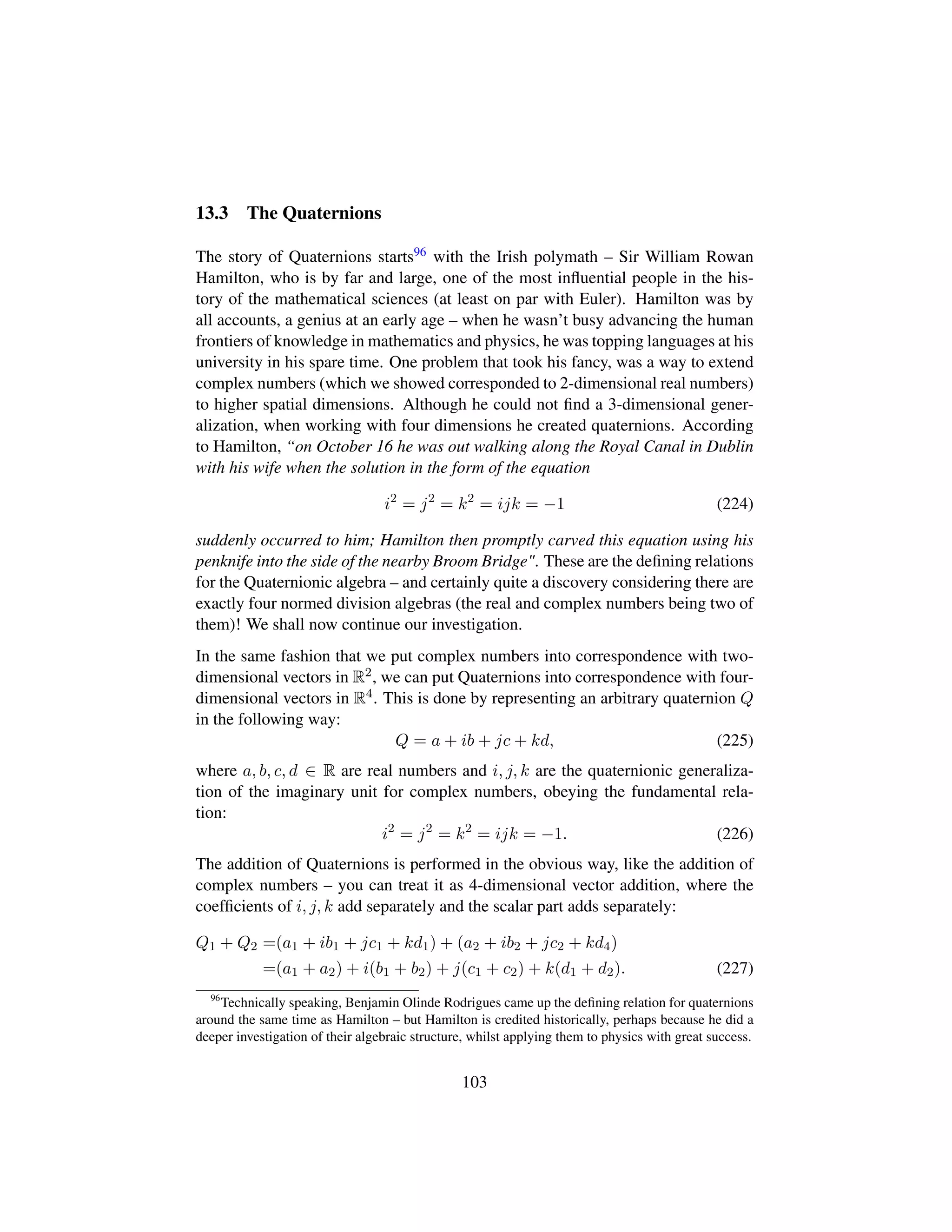 13.3 The Quaternions
The story of Quaternions starts96 with the Irish polymath – Sir William Rowan
Hamilton, who is by far and large, one of the most inﬂuential people in the his-
tory of the mathematical sciences (at least on par with Euler). Hamilton was by
all accounts, a genius at an early age – when he wasn’t busy advancing the human
frontiers of knowledge in mathematics and physics, he was topping languages at his
university in his spare time. One problem that took his fancy, was a way to extend
complex numbers (which we showed corresponded to 2-dimensional real numbers)
to higher spatial dimensions. Although he could not ﬁnd a 3-dimensional gener-
alization, when working with four dimensions he created quaternions. According
to Hamilton, “on October 16 he was out walking along the Royal Canal in Dublin
with his wife when the solution in the form of the equation
i2
= j2
= k2
= ijk = −1 (224)
suddenly occurred to him; Hamilton then promptly carved this equation using his
penknife into the side of the nearby Broom Bridge. These are the deﬁning relations
for the Quaternionic algebra – and certainly quite a discovery considering there are
exactly four normed division algebras (the real and complex numbers being two of
them)! We shall now continue our investigation.
In the same fashion that we put complex numbers into correspondence with two-
dimensional vectors in R2, we can put Quaternions into correspondence with four-
dimensional vectors in R4. This is done by representing an arbitrary quaternion Q
in the following way:
Q = a + ib + jc + kd, (225)
where a, b, c, d ∈ R are real numbers and i, j, k are the quaternionic generaliza-
tion of the imaginary unit for complex numbers, obeying the fundamental rela-
tion:
i2
= j2
= k2
= ijk = −1. (226)
The addition of Quaternions is performed in the obvious way, like the addition of
complex numbers – you can treat it as 4-dimensional vector addition, where the
coefﬁcients of i, j, k add separately and the scalar part adds separately:
Q1 + Q2 =(a1 + ib1 + jc1 + kd1) + (a2 + ib2 + jc2 + kd4)
=(a1 + a2) + i(b1 + b2) + j(c1 + c2) + k(d1 + d2). (227)
96
Technically speaking, Benjamin Olinde Rodrigues came up the deﬁning relation for quaternions
around the same time as Hamilton – but Hamilton is credited historically, perhaps because he did a
deeper investigation of their algebraic structure, whilst applying them to physics with great success.
103
 