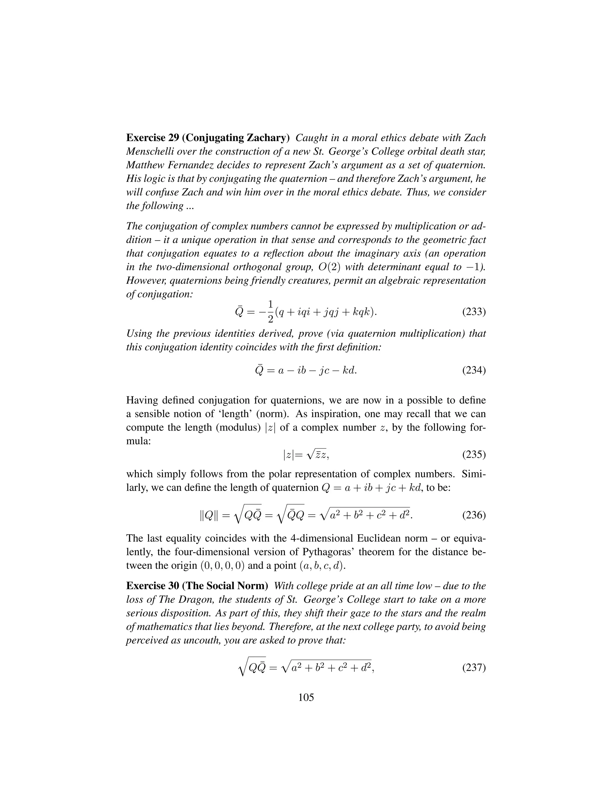 Exercise 29 (Conjugating Zachary) Caught in a moral ethics debate with Zach
Menschelli over the construction of a new St. George’s College orbital death star,
Matthew Fernandez decides to represent Zach’s argument as a set of quaternion.
His logic is that by conjugating the quaternion – and therefore Zach’s argument, he
will confuse Zach and win him over in the moral ethics debate. Thus, we consider
the following ...
The conjugation of complex numbers cannot be expressed by multiplication or ad-
dition – it a unique operation in that sense and corresponds to the geometric fact
that conjugation equates to a reﬂection about the imaginary axis (an operation
in the two-dimensional orthogonal group, O(2) with determinant equal to −1).
However, quaternions being friendly creatures, permit an algebraic representation
of conjugation:
¯Q = −
1
2
(q + iqi + jqj + kqk). (233)
Using the previous identities derived, prove (via quaternion multiplication) that
this conjugation identity coincides with the ﬁrst deﬁnition:
¯Q = a − ib − jc − kd. (234)
Having deﬁned conjugation for quaternions, we are now in a possible to deﬁne
a sensible notion of ‘length’ (norm). As inspiration, one may recall that we can
compute the length (modulus) |z| of a complex number z, by the following for-
mula:
|z|=
?
¯zz, (235)
which simply follows from the polar representation of complex numbers. Simi-
larly, we can deﬁne the length of quaternion Q = a + ib + jc + kd, to be:
Q =
˜
Q ¯Q =
˜
¯QQ =
—
a2 + b2 + c2 + d2. (236)
The last equality coincides with the 4-dimensional Euclidean norm – or equiva-
lently, the four-dimensional version of Pythagoras’ theorem for the distance be-
tween the origin (0, 0, 0, 0) and a point (a, b, c, d).
Exercise 30 (The Social Norm) With college pride at an all time low – due to the
loss of The Dragon, the students of St. George’s College start to take on a more
serious disposition. As part of this, they shift their gaze to the stars and the realm
of mathematics that lies beyond. Therefore, at the next college party, to avoid being
perceived as uncouth, you are asked to prove that:
˜
Q ¯Q =
—
a2 + b2 + c2 + d2, (237)
105
 