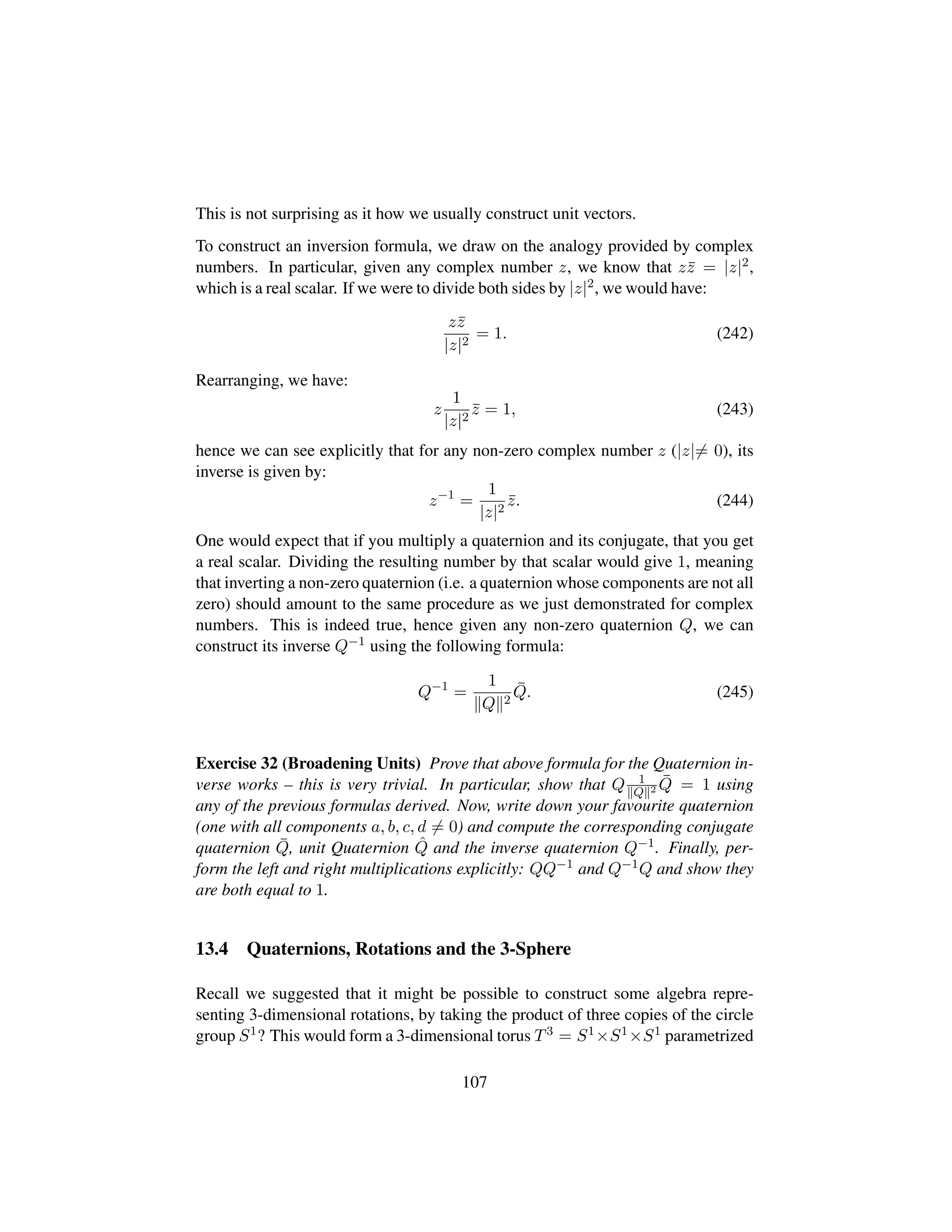 This is not surprising as it how we usually construct unit vectors.
To construct an inversion formula, we draw on the analogy provided by complex
numbers. In particular, given any complex number z, we know that z¯z = |z|2,
which is a real scalar. If we were to divide both sides by |z|2, we would have:
z¯z
|z|2
= 1. (242)
Rearranging, we have:
z
1
|z|2
¯z = 1, (243)
hence we can see explicitly that for any non-zero complex number z (|z|= 0), its
inverse is given by:
z−1
=
1
|z|2
¯z. (244)
One would expect that if you multiply a quaternion and its conjugate, that you get
a real scalar. Dividing the resulting number by that scalar would give 1, meaning
that inverting a non-zero quaternion (i.e. a quaternion whose components are not all
zero) should amount to the same procedure as we just demonstrated for complex
numbers. This is indeed true, hence given any non-zero quaternion Q, we can
construct its inverse Q−1 using the following formula:
Q−1
=
1
Q 2
¯Q. (245)
Exercise 32 (Broadening Units) Prove that above formula for the Quaternion in-
verse works – this is very trivial. In particular, show that Q 1
Q 2
¯Q = 1 using
any of the previous formulas derived. Now, write down your favourite quaternion
(one with all components a, b, c, d = 0) and compute the corresponding conjugate
quaternion ¯Q, unit Quaternion ˆQ and the inverse quaternion Q−1. Finally, per-
form the left and right multiplications explicitly: QQ−1 and Q−1Q and show they
are both equal to 1.
13.4 Quaternions, Rotations and the 3-Sphere
Recall we suggested that it might be possible to construct some algebra repre-
senting 3-dimensional rotations, by taking the product of three copies of the circle
group S1? This would form a 3-dimensional torus T3 = S1×S1×S1 parametrized
107
 
