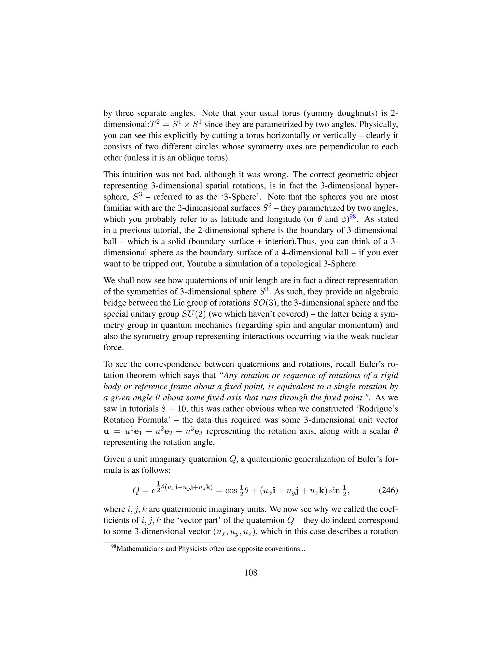 by three separate angles. Note that your usual torus (yummy doughnuts) is 2-
dimensional:T2 = S1 × S1 since they are parametrized by two angles. Physically,
you can see this explicitly by cutting a torus horizontally or vertically – clearly it
consists of two different circles whose symmetry axes are perpendicular to each
other (unless it is an oblique torus).
This intuition was not bad, although it was wrong. The correct geometric object
representing 3-dimensional spatial rotations, is in fact the 3-dimensional hyper-
sphere, S3 – referred to as the ‘3-Sphere’. Note that the spheres you are most
familiar with are the 2-dimensional surfaces S2 – they parametrized by two angles,
which you probably refer to as latitude and longitude (or θ and φ)98. As stated
in a previous tutorial, the 2-dimensional sphere is the boundary of 3-dimensional
ball – which is a solid (boundary surface + interior).Thus, you can think of a 3-
dimensional sphere as the boundary surface of a 4-dimensional ball – if you ever
want to be tripped out, Youtube a simulation of a topological 3-Sphere.
We shall now see how quaternions of unit length are in fact a direct representation
of the symmetries of 3-dimensional sphere S3. As such, they provide an algebraic
bridge between the Lie group of rotations SO(3), the 3-dimensional sphere and the
special unitary group SU(2) (we which haven’t covered) – the latter being a sym-
metry group in quantum mechanics (regarding spin and angular momentum) and
also the symmetry group representing interactions occurring via the weak nuclear
force.
To see the correspondence between quaternions and rotations, recall Euler’s ro-
tation theorem which says that “Any rotation or sequence of rotations of a rigid
body or reference frame about a ﬁxed point, is equivalent to a single rotation by
a given angle θ about some ﬁxed axis that runs through the ﬁxed point.. As we
saw in tutorials 8 − 10, this was rather obvious when we constructed ‘Rodrigue’s
Rotation Formula’ – the data this required was some 3-dimensional unit vector
u = u1e1 + u2e2 + u3e3 representing the rotation axis, along with a scalar θ
representing the rotation angle.
Given a unit imaginary quaternion Q, a quaternionic generalization of Euler’s for-
mula is as follows:
Q = e
1
2θ(uxi+uyj+uzk)
= cos 1
2θ + (uxi + uyj + uzk) sin 1
2, (246)
where i, j, k are quaternionic imaginary units. We now see why we called the coef-
ﬁcients of i, j, k the ‘vector part’ of the quaternion Q – they do indeed correspond
to some 3-dimensional vector (ux, uy, uz), which in this case describes a rotation
98
Mathematicians and Physicists often use opposite conventions...
108
 