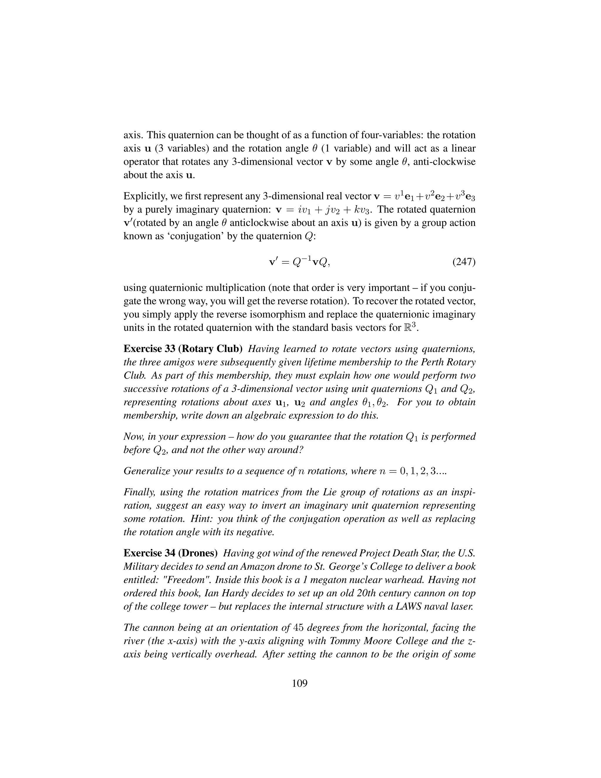 axis. This quaternion can be thought of as a function of four-variables: the rotation
axis u (3 variables) and the rotation angle θ (1 variable) and will act as a linear
operator that rotates any 3-dimensional vector v by some angle θ, anti-clockwise
about the axis u.
Explicitly, we ﬁrst represent any 3-dimensional real vector v = v1e1 +v2e2 +v3e3
by a purely imaginary quaternion: v = iv1 + jv2 + kv3. The rotated quaternion
v (rotated by an angle θ anticlockwise about an axis u) is given by a group action
known as ‘conjugation’ by the quaternion Q:
v = Q−1
vQ, (247)
using quaternionic multiplication (note that order is very important – if you conju-
gate the wrong way, you will get the reverse rotation). To recover the rotated vector,
you simply apply the reverse isomorphism and replace the quaternionic imaginary
units in the rotated quaternion with the standard basis vectors for R3.
Exercise 33 (Rotary Club) Having learned to rotate vectors using quaternions,
the three amigos were subsequently given lifetime membership to the Perth Rotary
Club. As part of this membership, they must explain how one would perform two
successive rotations of a 3-dimensional vector using unit quaternions Q1 and Q2,
representing rotations about axes u1, u2 and angles θ1, θ2. For you to obtain
membership, write down an algebraic expression to do this.
Now, in your expression – how do you guarantee that the rotation Q1 is performed
before Q2, and not the other way around?
Generalize your results to a sequence of n rotations, where n = 0, 1, 2, 3....
Finally, using the rotation matrices from the Lie group of rotations as an inspi-
ration, suggest an easy way to invert an imaginary unit quaternion representing
some rotation. Hint: you think of the conjugation operation as well as replacing
the rotation angle with its negative.
Exercise 34 (Drones) Having got wind of the renewed Project Death Star, the U.S.
Military decides to send an Amazon drone to St. George’s College to deliver a book
entitled: Freedom. Inside this book is a 1 megaton nuclear warhead. Having not
ordered this book, Ian Hardy decides to set up an old 20th century cannon on top
of the college tower – but replaces the internal structure with a LAWS naval laser.
The cannon being at an orientation of 45 degrees from the horizontal, facing the
river (the x-axis) with the y-axis aligning with Tommy Moore College and the z-
axis being vertically overhead. After setting the cannon to be the origin of some
109
 