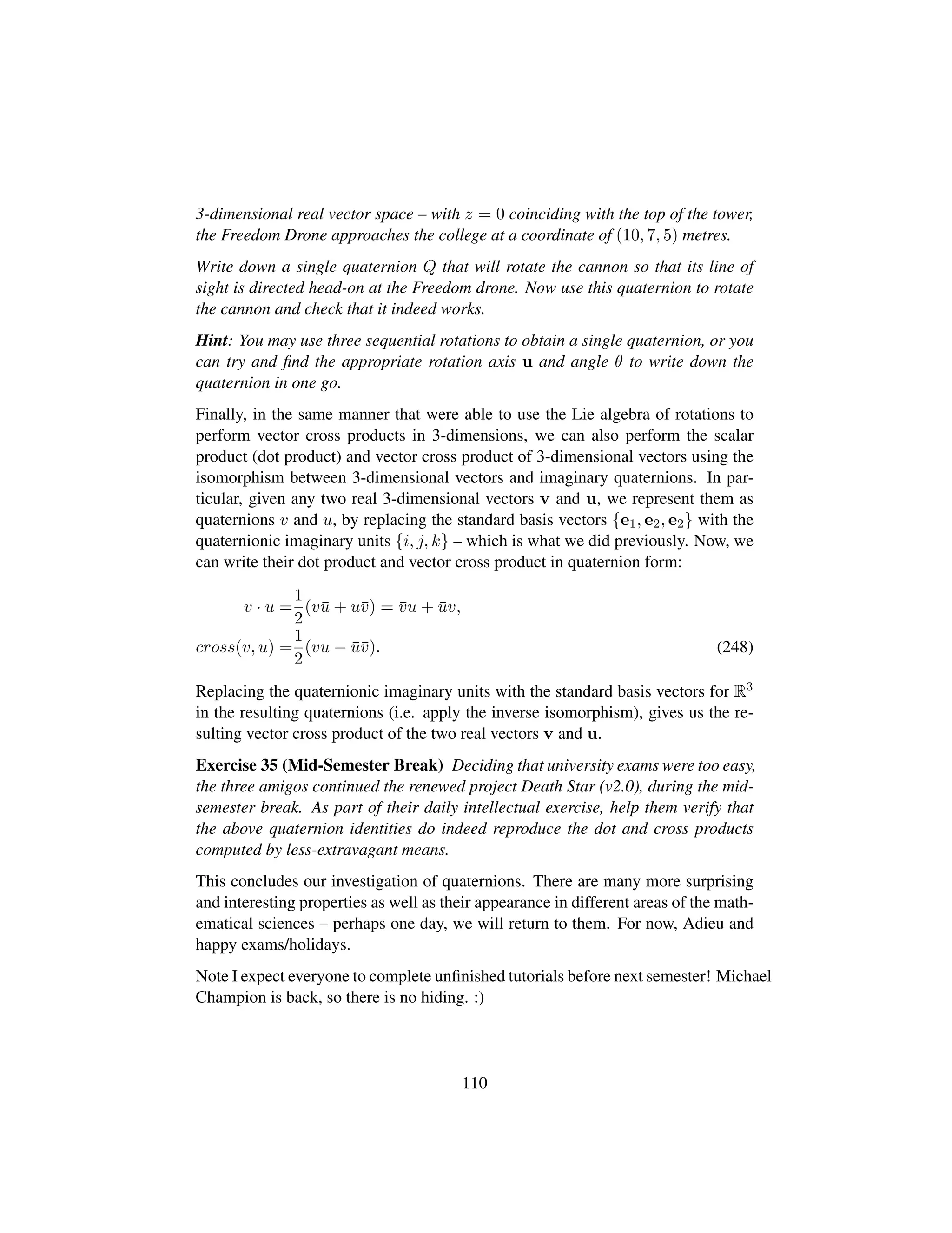 3-dimensional real vector space – with z = 0 coinciding with the top of the tower,
the Freedom Drone approaches the college at a coordinate of (10, 7, 5) metres.
Write down a single quaternion Q that will rotate the cannon so that its line of
sight is directed head-on at the Freedom drone. Now use this quaternion to rotate
the cannon and check that it indeed works.
Hint: You may use three sequential rotations to obtain a single quaternion, or you
can try and ﬁnd the appropriate rotation axis u and angle θ to write down the
quaternion in one go.
Finally, in the same manner that were able to use the Lie algebra of rotations to
perform vector cross products in 3-dimensions, we can also perform the scalar
product (dot product) and vector cross product of 3-dimensional vectors using the
isomorphism between 3-dimensional vectors and imaginary quaternions. In par-
ticular, given any two real 3-dimensional vectors v and u, we represent them as
quaternions v and u, by replacing the standard basis vectors {e1, e2, e2} with the
quaternionic imaginary units {i, j, k} – which is what we did previously. Now, we
can write their dot product and vector cross product in quaternion form:
v · u =
1
2
(v¯u + u¯v) = ¯vu + ¯uv,
cross(v, u) =
1
2
(vu − ¯u¯v). (248)
Replacing the quaternionic imaginary units with the standard basis vectors for R3
in the resulting quaternions (i.e. apply the inverse isomorphism), gives us the re-
sulting vector cross product of the two real vectors v and u.
Exercise 35 (Mid-Semester Break) Deciding that university exams were too easy,
the three amigos continued the renewed project Death Star (v2.0), during the mid-
semester break. As part of their daily intellectual exercise, help them verify that
the above quaternion identities do indeed reproduce the dot and cross products
computed by less-extravagant means.
This concludes our investigation of quaternions. There are many more surprising
and interesting properties as well as their appearance in different areas of the math-
ematical sciences – perhaps one day, we will return to them. For now, Adieu and
happy exams/holidays.
Note I expect everyone to complete unﬁnished tutorials before next semester! Michael
Champion is back, so there is no hiding. :)
110
 