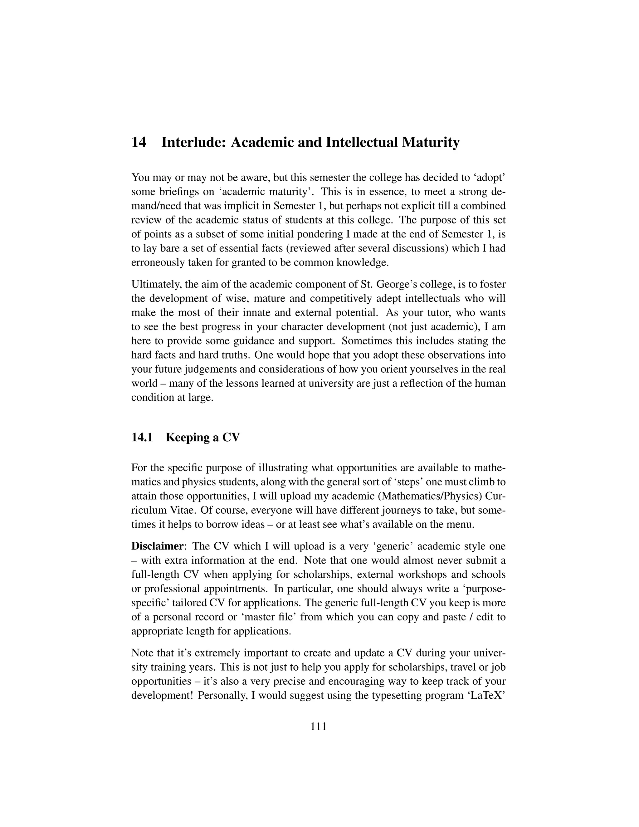 14 Interlude: Academic and Intellectual Maturity
You may or may not be aware, but this semester the college has decided to ‘adopt’
some brieﬁngs on ‘academic maturity’. This is in essence, to meet a strong de-
mand/need that was implicit in Semester 1, but perhaps not explicit till a combined
review of the academic status of students at this college. The purpose of this set
of points as a subset of some initial pondering I made at the end of Semester 1, is
to lay bare a set of essential facts (reviewed after several discussions) which I had
erroneously taken for granted to be common knowledge.
Ultimately, the aim of the academic component of St. George’s college, is to foster
the development of wise, mature and competitively adept intellectuals who will
make the most of their innate and external potential. As your tutor, who wants
to see the best progress in your character development (not just academic), I am
here to provide some guidance and support. Sometimes this includes stating the
hard facts and hard truths. One would hope that you adopt these observations into
your future judgements and considerations of how you orient yourselves in the real
world – many of the lessons learned at university are just a reﬂection of the human
condition at large.
14.1 Keeping a CV
For the speciﬁc purpose of illustrating what opportunities are available to mathe-
matics and physics students, along with the general sort of ‘steps’ one must climb to
attain those opportunities, I will upload my academic (Mathematics/Physics) Cur-
riculum Vitae. Of course, everyone will have different journeys to take, but some-
times it helps to borrow ideas – or at least see what’s available on the menu.
Disclaimer: The CV which I will upload is a very ‘generic’ academic style one
– with extra information at the end. Note that one would almost never submit a
full-length CV when applying for scholarships, external workshops and schools
or professional appointments. In particular, one should always write a ‘purpose-
speciﬁc’ tailored CV for applications. The generic full-length CV you keep is more
of a personal record or ‘master ﬁle’ from which you can copy and paste / edit to
appropriate length for applications.
Note that it’s extremely important to create and update a CV during your univer-
sity training years. This is not just to help you apply for scholarships, travel or job
opportunities – it’s also a very precise and encouraging way to keep track of your
development! Personally, I would suggest using the typesetting program ‘LaTeX’
111
 