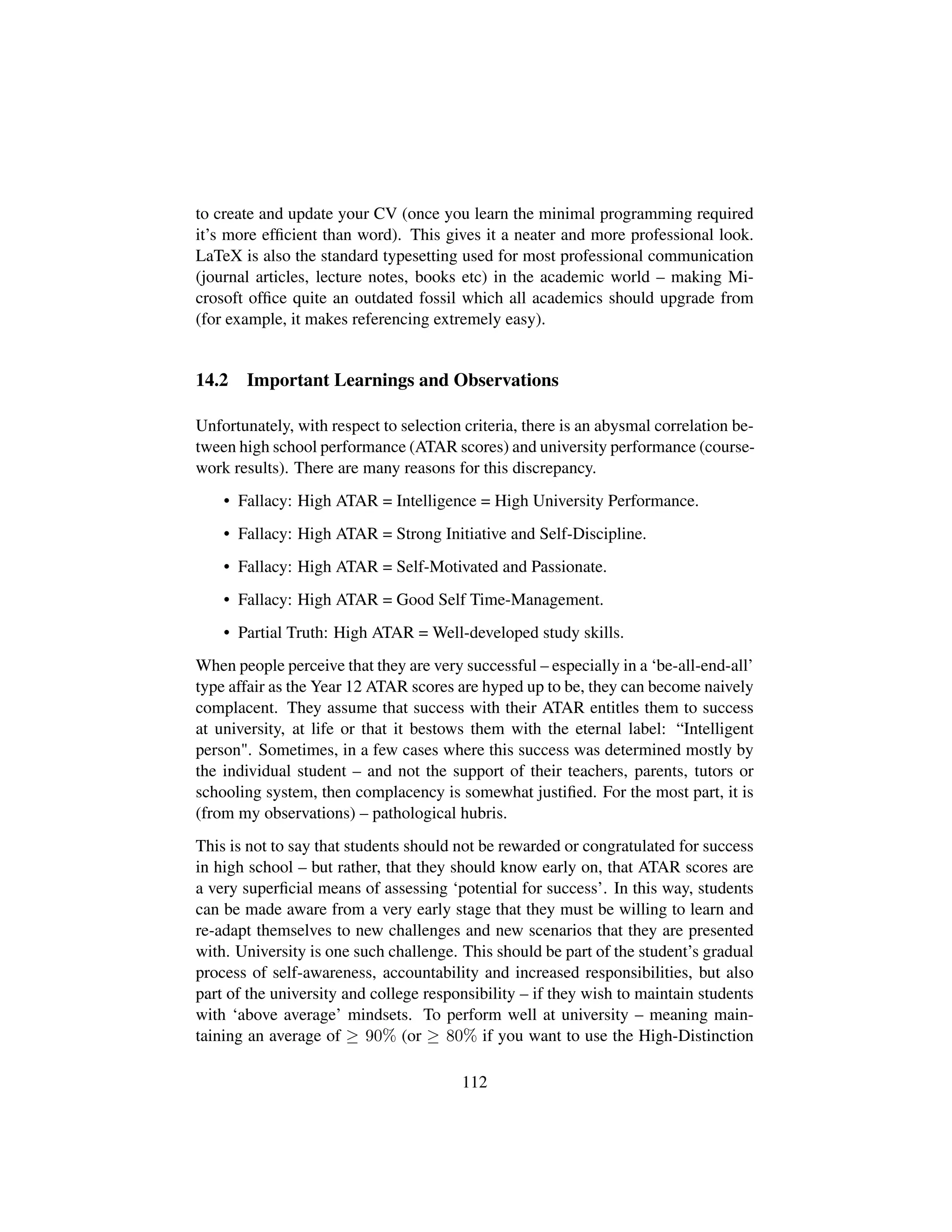 to create and update your CV (once you learn the minimal programming required
it’s more efﬁcient than word). This gives it a neater and more professional look.
LaTeX is also the standard typesetting used for most professional communication
(journal articles, lecture notes, books etc) in the academic world – making Mi-
crosoft ofﬁce quite an outdated fossil which all academics should upgrade from
(for example, it makes referencing extremely easy).
14.2 Important Learnings and Observations
Unfortunately, with respect to selection criteria, there is an abysmal correlation be-
tween high school performance (ATAR scores) and university performance (course-
work results). There are many reasons for this discrepancy.
• Fallacy: High ATAR = Intelligence = High University Performance.
• Fallacy: High ATAR = Strong Initiative and Self-Discipline.
• Fallacy: High ATAR = Self-Motivated and Passionate.
• Fallacy: High ATAR = Good Self Time-Management.
• Partial Truth: High ATAR = Well-developed study skills.
When people perceive that they are very successful – especially in a ‘be-all-end-all’
type affair as the Year 12 ATAR scores are hyped up to be, they can become naively
complacent. They assume that success with their ATAR entitles them to success
at university, at life or that it bestows them with the eternal label: “Intelligent
person. Sometimes, in a few cases where this success was determined mostly by
the individual student – and not the support of their teachers, parents, tutors or
schooling system, then complacency is somewhat justiﬁed. For the most part, it is
(from my observations) – pathological hubris.
This is not to say that students should not be rewarded or congratulated for success
in high school – but rather, that they should know early on, that ATAR scores are
a very superﬁcial means of assessing ‘potential for success’. In this way, students
can be made aware from a very early stage that they must be willing to learn and
re-adapt themselves to new challenges and new scenarios that they are presented
with. University is one such challenge. This should be part of the student’s gradual
process of self-awareness, accountability and increased responsibilities, but also
part of the university and college responsibility – if they wish to maintain students
with ‘above average’ mindsets. To perform well at university – meaning main-
taining an average of ≥ 90% (or ≥ 80% if you want to use the High-Distinction
112
 