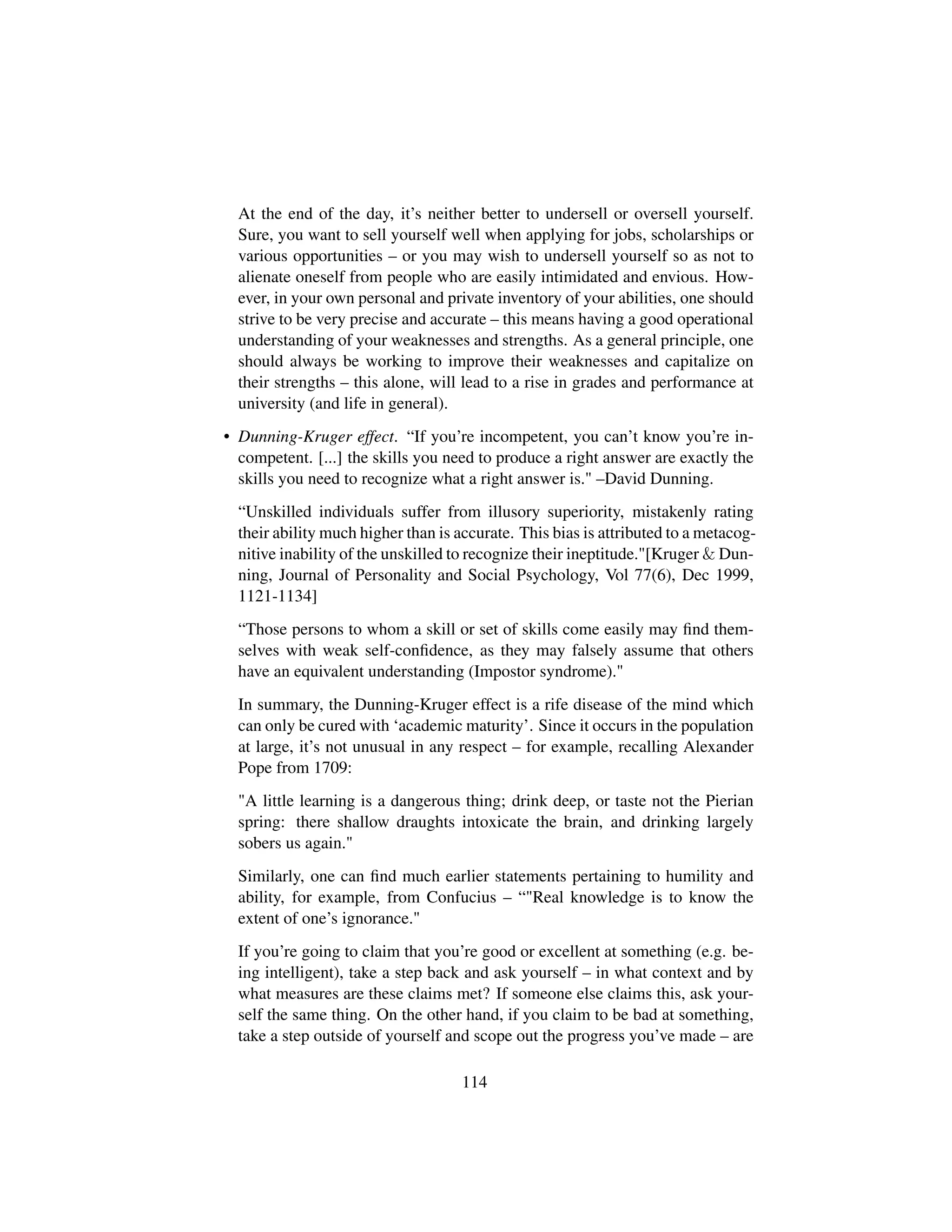 At the end of the day, it’s neither better to undersell or oversell yourself.
Sure, you want to sell yourself well when applying for jobs, scholarships or
various opportunities – or you may wish to undersell yourself so as not to
alienate oneself from people who are easily intimidated and envious. How-
ever, in your own personal and private inventory of your abilities, one should
strive to be very precise and accurate – this means having a good operational
understanding of your weaknesses and strengths. As a general principle, one
should always be working to improve their weaknesses and capitalize on
their strengths – this alone, will lead to a rise in grades and performance at
university (and life in general).
• Dunning-Kruger effect. “If you’re incompetent, you can’t know you’re in-
competent. [...] the skills you need to produce a right answer are exactly the
skills you need to recognize what a right answer is. –David Dunning.
“Unskilled individuals suffer from illusory superiority, mistakenly rating
their ability much higher than is accurate. This bias is attributed to a metacog-
nitive inability of the unskilled to recognize their ineptitude.[Kruger  Dun-
ning, Journal of Personality and Social Psychology, Vol 77(6), Dec 1999,
1121-1134]
“Those persons to whom a skill or set of skills come easily may ﬁnd them-
selves with weak self-conﬁdence, as they may falsely assume that others
have an equivalent understanding (Impostor syndrome).
In summary, the Dunning-Kruger effect is a rife disease of the mind which
can only be cured with ‘academic maturity’. Since it occurs in the population
at large, it’s not unusual in any respect – for example, recalling Alexander
Pope from 1709:
A little learning is a dangerous thing; drink deep, or taste not the Pierian
spring: there shallow draughts intoxicate the brain, and drinking largely
sobers us again.
Similarly, one can ﬁnd much earlier statements pertaining to humility and
ability, for example, from Confucius – “Real knowledge is to know the
extent of one’s ignorance.
If you’re going to claim that you’re good or excellent at something (e.g. be-
ing intelligent), take a step back and ask yourself – in what context and by
what measures are these claims met? If someone else claims this, ask your-
self the same thing. On the other hand, if you claim to be bad at something,
take a step outside of yourself and scope out the progress you’ve made – are
114
 