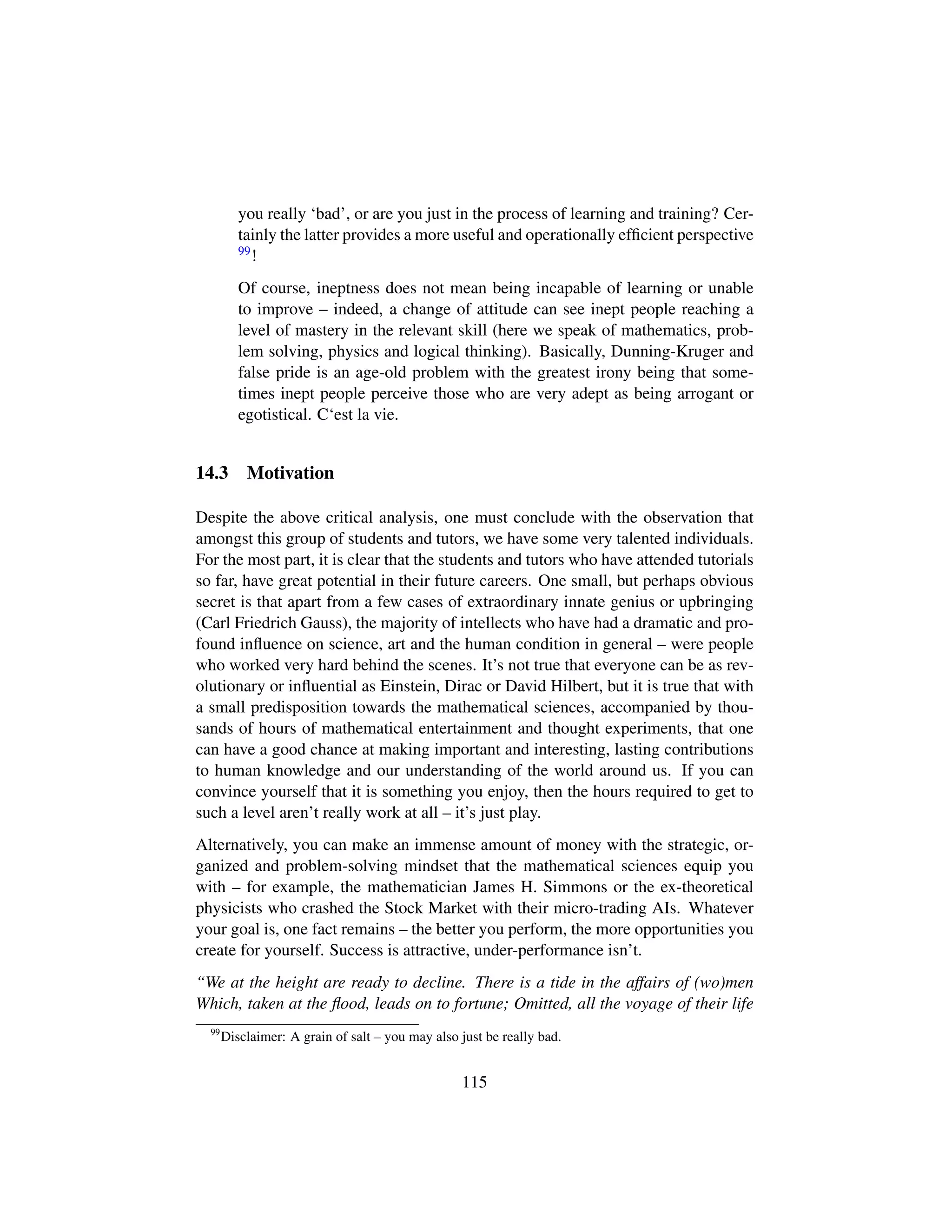 you really ‘bad’, or are you just in the process of learning and training? Cer-
tainly the latter provides a more useful and operationally efﬁcient perspective
99!
Of course, ineptness does not mean being incapable of learning or unable
to improve – indeed, a change of attitude can see inept people reaching a
level of mastery in the relevant skill (here we speak of mathematics, prob-
lem solving, physics and logical thinking). Basically, Dunning-Kruger and
false pride is an age-old problem with the greatest irony being that some-
times inept people perceive those who are very adept as being arrogant or
egotistical. C‘est la vie.
14.3 Motivation
Despite the above critical analysis, one must conclude with the observation that
amongst this group of students and tutors, we have some very talented individuals.
For the most part, it is clear that the students and tutors who have attended tutorials
so far, have great potential in their future careers. One small, but perhaps obvious
secret is that apart from a few cases of extraordinary innate genius or upbringing
(Carl Friedrich Gauss), the majority of intellects who have had a dramatic and pro-
found inﬂuence on science, art and the human condition in general – were people
who worked very hard behind the scenes. It’s not true that everyone can be as rev-
olutionary or inﬂuential as Einstein, Dirac or David Hilbert, but it is true that with
a small predisposition towards the mathematical sciences, accompanied by thou-
sands of hours of mathematical entertainment and thought experiments, that one
can have a good chance at making important and interesting, lasting contributions
to human knowledge and our understanding of the world around us. If you can
convince yourself that it is something you enjoy, then the hours required to get to
such a level aren’t really work at all – it’s just play.
Alternatively, you can make an immense amount of money with the strategic, or-
ganized and problem-solving mindset that the mathematical sciences equip you
with – for example, the mathematician James H. Simmons or the ex-theoretical
physicists who crashed the Stock Market with their micro-trading AIs. Whatever
your goal is, one fact remains – the better you perform, the more opportunities you
create for yourself. Success is attractive, under-performance isn’t.
“We at the height are ready to decline. There is a tide in the affairs of (wo)men
Which, taken at the ﬂood, leads on to fortune; Omitted, all the voyage of their life
99
Disclaimer: A grain of salt – you may also just be really bad.
115
 