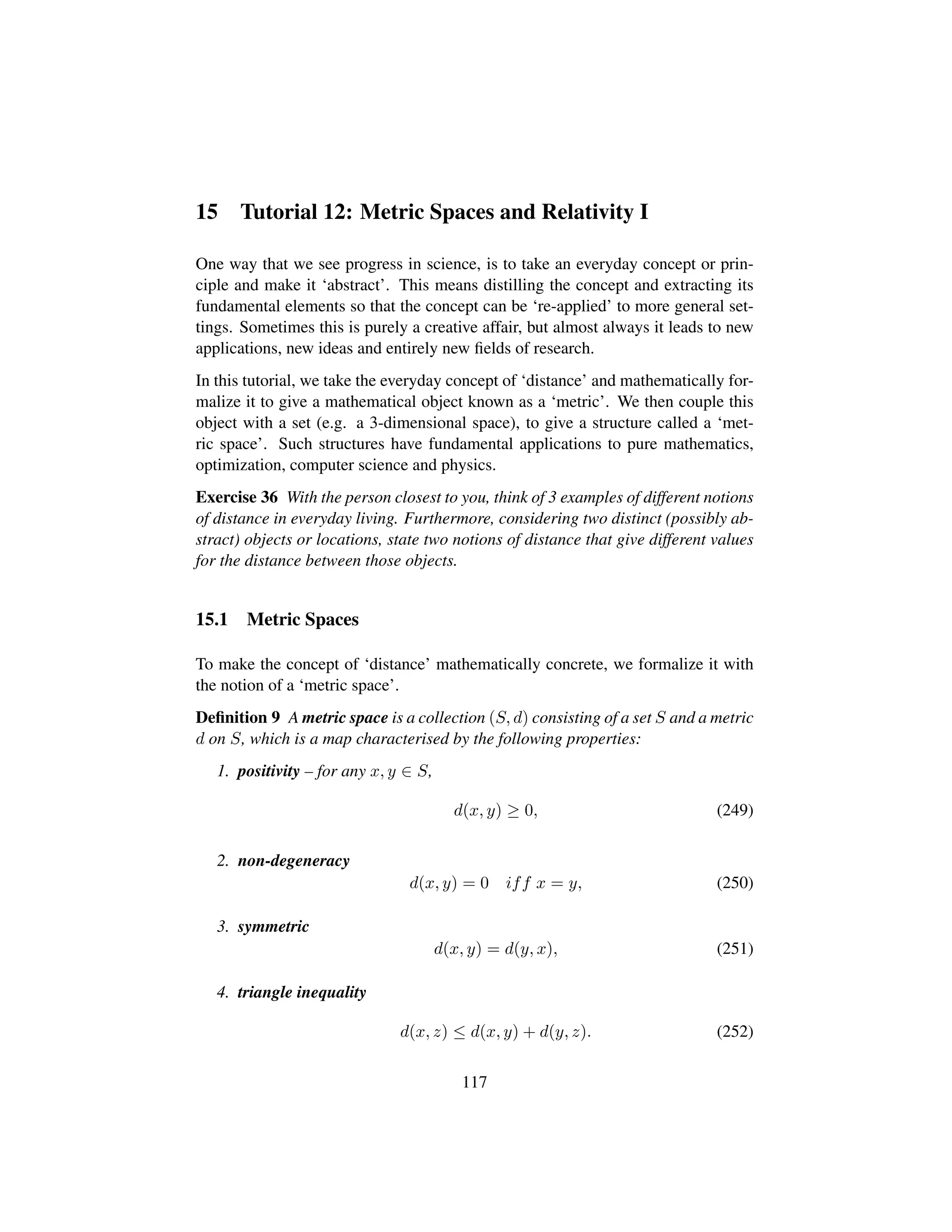 15 Tutorial 12: Metric Spaces and Relativity I
One way that we see progress in science, is to take an everyday concept or prin-
ciple and make it ‘abstract’. This means distilling the concept and extracting its
fundamental elements so that the concept can be ‘re-applied’ to more general set-
tings. Sometimes this is purely a creative affair, but almost always it leads to new
applications, new ideas and entirely new ﬁelds of research.
In this tutorial, we take the everyday concept of ‘distance’ and mathematically for-
malize it to give a mathematical object known as a ‘metric’. We then couple this
object with a set (e.g. a 3-dimensional space), to give a structure called a ‘met-
ric space’. Such structures have fundamental applications to pure mathematics,
optimization, computer science and physics.
Exercise 36 With the person closest to you, think of 3 examples of different notions
of distance in everyday living. Furthermore, considering two distinct (possibly ab-
stract) objects or locations, state two notions of distance that give different values
for the distance between those objects.
15.1 Metric Spaces
To make the concept of ‘distance’ mathematically concrete, we formalize it with
the notion of a ‘metric space’.
Deﬁnition 9 A metric space is a collection (S, d) consisting of a set S and a metric
d on S, which is a map characterised by the following properties:
1. positivity – for any x, y ∈ S,
d(x, y) ≥ 0, (249)
2. non-degeneracy
d(x, y) = 0 iff x = y, (250)
3. symmetric
d(x, y) = d(y, x), (251)
4. triangle inequality
d(x, z) ≤ d(x, y) + d(y, z). (252)
117
 
