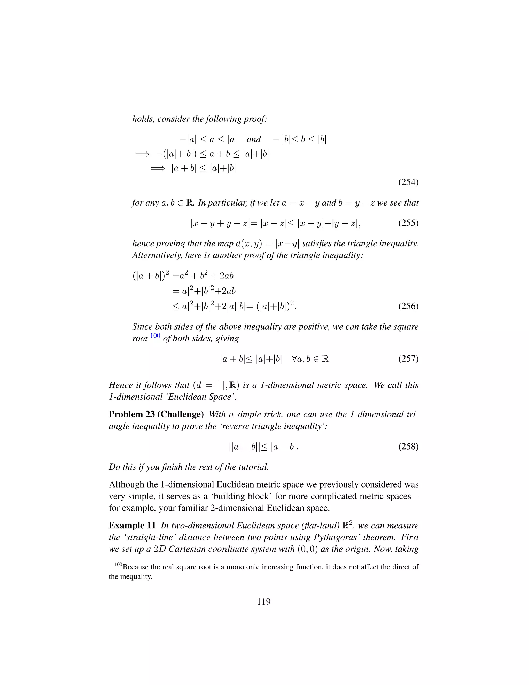 holds, consider the following proof:
−|a| ≤ a ≤ |a| and − |b|≤ b ≤ |b|
=⇒ −(|a|+|b|) ≤ a + b ≤ |a|+|b|
=⇒ |a + b| ≤ |a|+|b|
(254)
for any a, b ∈ R. In particular, if we let a = x − y and b = y − z we see that
|x − y + y − z|= |x − z|≤ |x − y|+|y − z|, (255)
hence proving that the map d(x, y) = |x−y| satisﬁes the triangle inequality.
Alternatively, here is another proof of the triangle inequality:
(|a + b|)2
=a2
+ b2
+ 2ab
=|a|2
+|b|2
+2ab
≤|a|2
+|b|2
+2|a||b|= (|a|+|b|)2
. (256)
Since both sides of the above inequality are positive, we can take the square
root 100 of both sides, giving
|a + b|≤ |a|+|b| ∀a, b ∈ R. (257)
Hence it follows that (d = | |, R) is a 1-dimensional metric space. We call this
1-dimensional ‘Euclidean Space’.
Problem 23 (Challenge) With a simple trick, one can use the 1-dimensional tri-
angle inequality to prove the ‘reverse triangle inequality’:
||a|−|b||≤ |a − b|. (258)
Do this if you ﬁnish the rest of the tutorial.
Although the 1-dimensional Euclidean metric space we previously considered was
very simple, it serves as a ‘building block’ for more complicated metric spaces –
for example, your familiar 2-dimensional Euclidean space.
Example 11 In two-dimensional Euclidean space (ﬂat-land) R2, we can measure
the ‘straight-line’ distance between two points using Pythagoras’ theorem. First
we set up a 2D Cartesian coordinate system with (0, 0) as the origin. Now, taking
100
Because the real square root is a monotonic increasing function, it does not affect the direct of
the inequality.
119
 