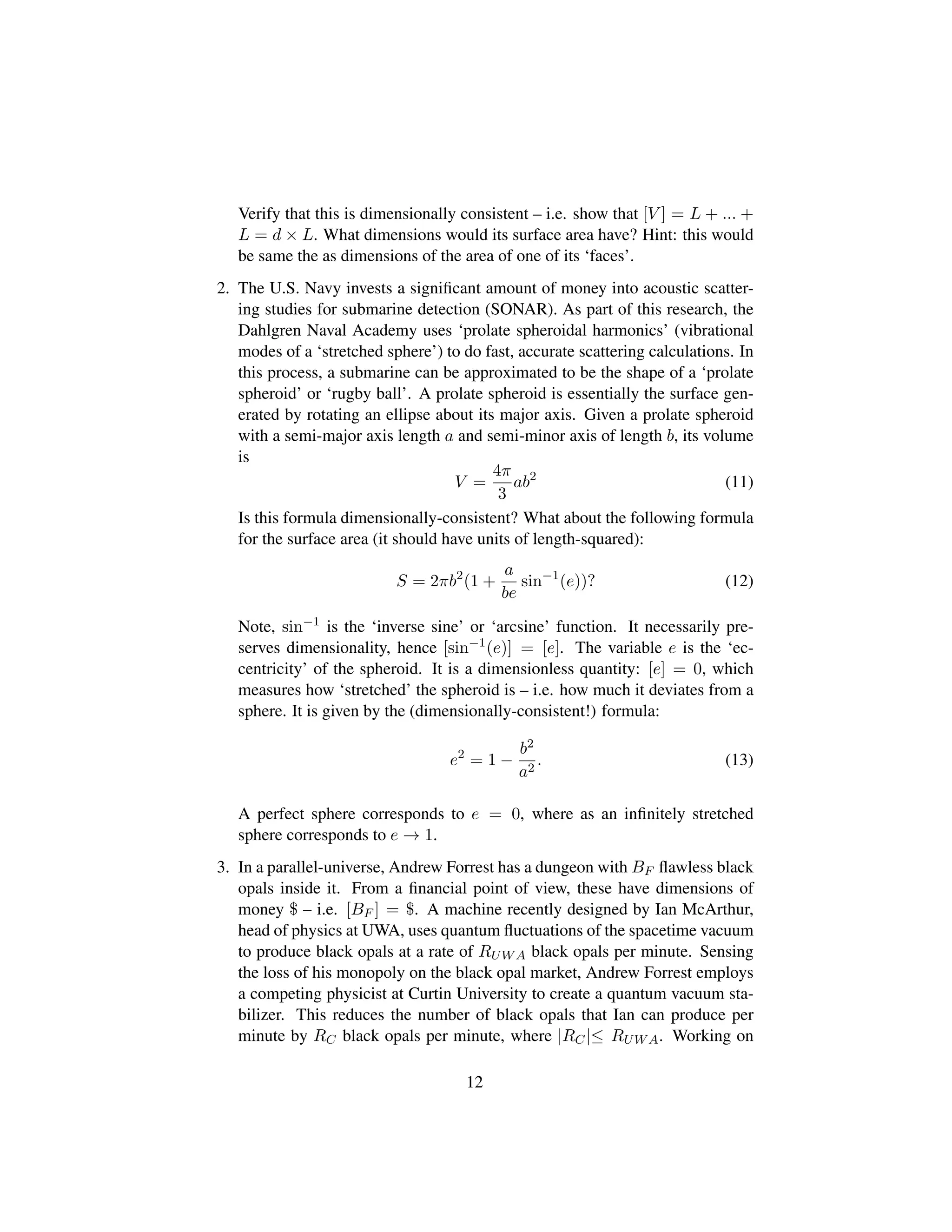 Verify that this is dimensionally consistent – i.e. show that [V ] = L + ... +
L = d × L. What dimensions would its surface area have? Hint: this would
be same the as dimensions of the area of one of its ‘faces’.
2. The U.S. Navy invests a signiﬁcant amount of money into acoustic scatter-
ing studies for submarine detection (SONAR). As part of this research, the
Dahlgren Naval Academy uses ‘prolate spheroidal harmonics’ (vibrational
modes of a ‘stretched sphere’) to do fast, accurate scattering calculations. In
this process, a submarine can be approximated to be the shape of a ‘prolate
spheroid’ or ‘rugby ball’. A prolate spheroid is essentially the surface gen-
erated by rotating an ellipse about its major axis. Given a prolate spheroid
with a semi-major axis length a and semi-minor axis of length b, its volume
is
V =
4π
3
ab2
(11)
Is this formula dimensionally-consistent? What about the following formula
for the surface area (it should have units of length-squared):
S = 2πb2
(1 +
a
be
sin−1
(e))? (12)
Note, sin−1
is the ‘inverse sine’ or ‘arcsine’ function. It necessarily pre-
serves dimensionality, hence [sin−1
(e)] = [e]. The variable e is the ‘ec-
centricity’ of the spheroid. It is a dimensionless quantity: [e] = 0, which
measures how ‘stretched’ the spheroid is – i.e. how much it deviates from a
sphere. It is given by the (dimensionally-consistent!) formula:
e2
= 1 −
b2
a2
. (13)
A perfect sphere corresponds to e = 0, where as an inﬁnitely stretched
sphere corresponds to e → 1.
3. In a parallel-universe, Andrew Forrest has a dungeon with BF ﬂawless black
opals inside it. From a ﬁnancial point of view, these have dimensions of
money $ – i.e. [BF ] = $. A machine recently designed by Ian McArthur,
head of physics at UWA, uses quantum ﬂuctuations of the spacetime vacuum
to produce black opals at a rate of RUWA black opals per minute. Sensing
the loss of his monopoly on the black opal market, Andrew Forrest employs
a competing physicist at Curtin University to create a quantum vacuum sta-
bilizer. This reduces the number of black opals that Ian can produce per
minute by RC black opals per minute, where |RC|≤ RUWA. Working on
12
 
