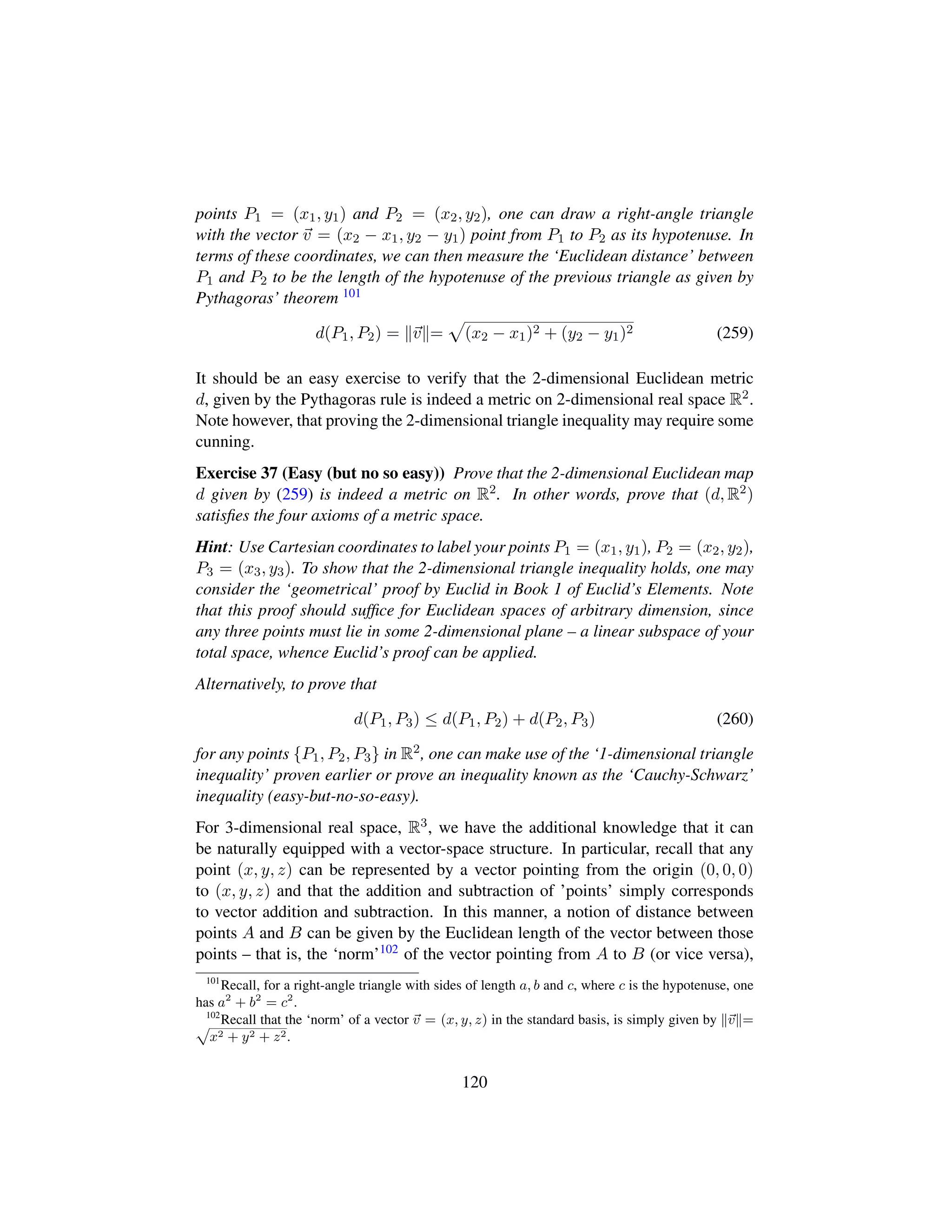 points P1 = (x1, y1) and P2 = (x2, y2), one can draw a right-angle triangle
with the vector v = (x2 − x1, y2 − y1) point from P1 to P2 as its hypotenuse. In
terms of these coordinates, we can then measure the ‘Euclidean distance’ between
P1 and P2 to be the length of the hypotenuse of the previous triangle as given by
Pythagoras’ theorem 101
d(P1, P2) = v =
—
(x2 − x1)2 + (y2 − y1)2 (259)
It should be an easy exercise to verify that the 2-dimensional Euclidean metric
d, given by the Pythagoras rule is indeed a metric on 2-dimensional real space R2.
Note however, that proving the 2-dimensional triangle inequality may require some
cunning.
Exercise 37 (Easy (but no so easy)) Prove that the 2-dimensional Euclidean map
d given by (259) is indeed a metric on R2. In other words, prove that (d, R2)
satisﬁes the four axioms of a metric space.
Hint: Use Cartesian coordinates to label your points P1 = (x1, y1), P2 = (x2, y2),
P3 = (x3, y3). To show that the 2-dimensional triangle inequality holds, one may
consider the ‘geometrical’ proof by Euclid in Book 1 of Euclid’s Elements. Note
that this proof should sufﬁce for Euclidean spaces of arbitrary dimension, since
any three points must lie in some 2-dimensional plane – a linear subspace of your
total space, whence Euclid’s proof can be applied.
Alternatively, to prove that
d(P1, P3) ≤ d(P1, P2) + d(P2, P3) (260)
for any points {P1, P2, P3} in R2, one can make use of the ‘1-dimensional triangle
inequality’ proven earlier or prove an inequality known as the ‘Cauchy-Schwarz’
inequality (easy-but-no-so-easy).
For 3-dimensional real space, R3, we have the additional knowledge that it can
be naturally equipped with a vector-space structure. In particular, recall that any
point (x, y, z) can be represented by a vector pointing from the origin (0, 0, 0)
to (x, y, z) and that the addition and subtraction of ’points’ simply corresponds
to vector addition and subtraction. In this manner, a notion of distance between
points A and B can be given by the Euclidean length of the vector between those
points – that is, the ‘norm’102 of the vector pointing from A to B (or vice versa),
101
Recall, for a right-angle triangle with sides of length a, b and c, where c is the hypotenuse, one
has a2
+ b2
= c2
.
102
Recall that the ‘norm’ of a vector v = (x, y, z) in the standard basis, is simply given by v =ax2 + y2 + z2.
120
 
