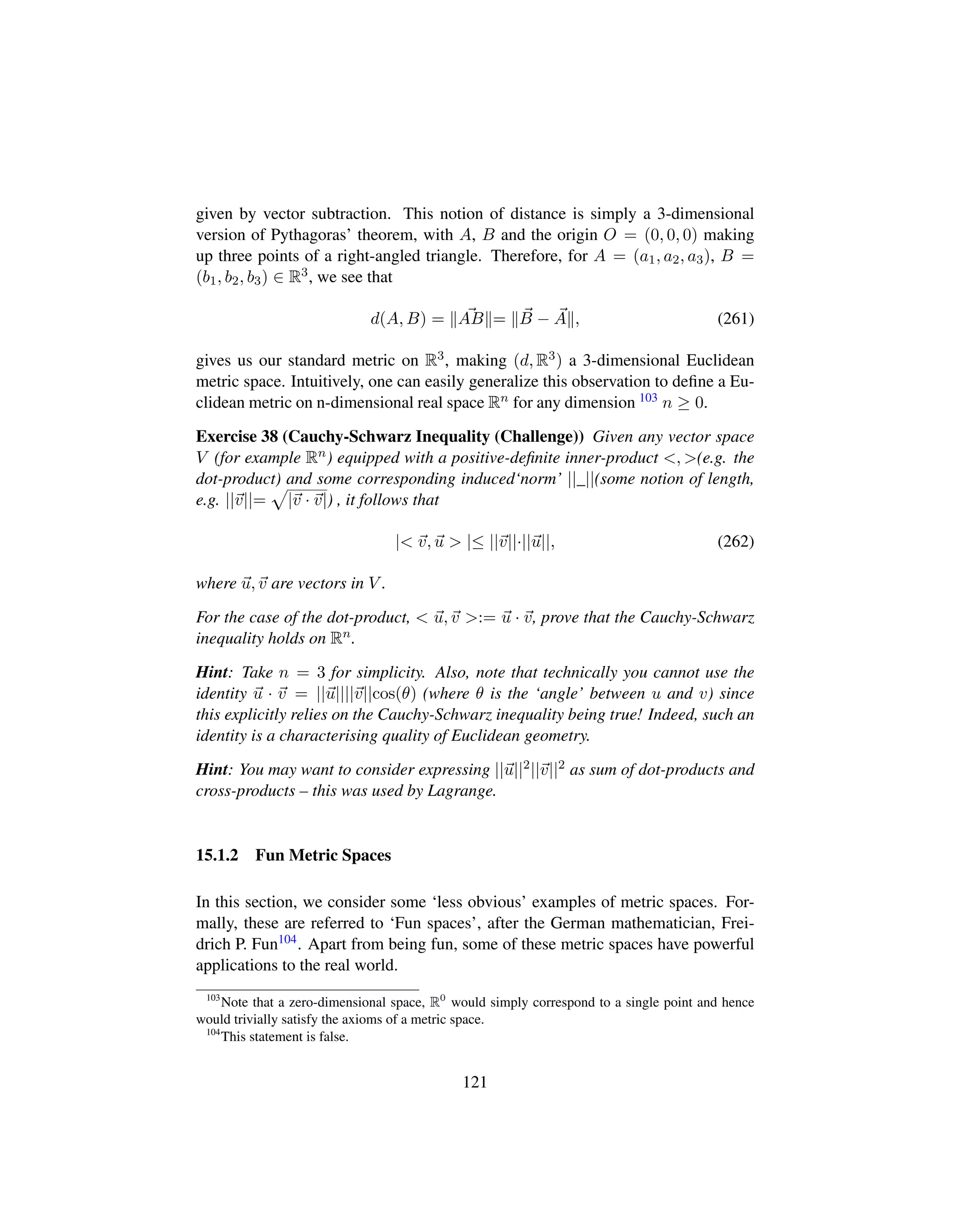 given by vector subtraction. This notion of distance is simply a 3-dimensional
version of Pythagoras’ theorem, with A, B and the origin O = (0, 0, 0) making
up three points of a right-angled triangle. Therefore, for A = (a1, a2, a3), B =
(b1, b2, b3) ∈ R3, we see that
d(A, B) = AB = B − A , (261)
gives us our standard metric on R3, making (d, R3) a 3-dimensional Euclidean
metric space. Intuitively, one can easily generalize this observation to deﬁne a Eu-
clidean metric on n-dimensional real space Rn for any dimension 103 n ≥ 0.
Exercise 38 (Cauchy-Schwarz Inequality (Challenge)) Given any vector space
V (for example Rn) equipped with a positive-deﬁnite inner-product , (e.g. the
dot-product) and some corresponding induced‘norm’ ||_||(some notion of length,
e.g. ||v||=
—
|v · v|) , it follows that
| v, u  |≤ ||v||·||u||, (262)
where u, v are vectors in V .
For the case of the dot-product,  u, v := u · v, prove that the Cauchy-Schwarz
inequality holds on Rn.
Hint: Take n = 3 for simplicity. Also, note that technically you cannot use the
identity u · v = ||u||||v||cos(θ) (where θ is the ‘angle’ between u and v) since
this explicitly relies on the Cauchy-Schwarz inequality being true! Indeed, such an
identity is a characterising quality of Euclidean geometry.
Hint: You may want to consider expressing ||u||2||v||2 as sum of dot-products and
cross-products – this was used by Lagrange.
15.1.2 Fun Metric Spaces
In this section, we consider some ‘less obvious’ examples of metric spaces. For-
mally, these are referred to ‘Fun spaces’, after the German mathematician, Frei-
drich P. Fun104. Apart from being fun, some of these metric spaces have powerful
applications to the real world.
103
Note that a zero-dimensional space, R0
would simply correspond to a single point and hence
would trivially satisfy the axioms of a metric space.
104
This statement is false.
121
 