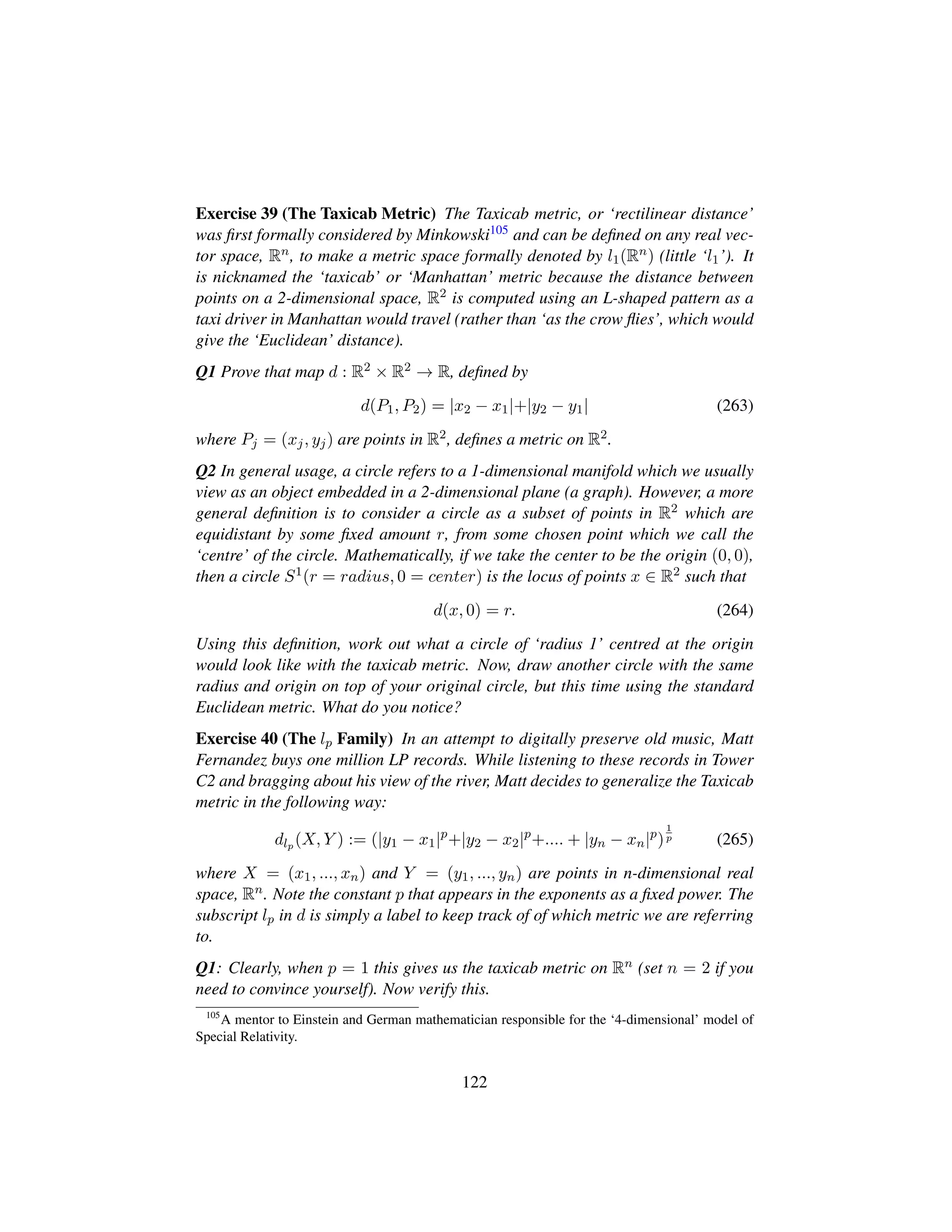 Exercise 39 (The Taxicab Metric) The Taxicab metric, or ‘rectilinear distance’
was ﬁrst formally considered by Minkowski105 and can be deﬁned on any real vec-
tor space, Rn, to make a metric space formally denoted by l1(Rn) (little ‘l1’). It
is nicknamed the ‘taxicab’ or ‘Manhattan’ metric because the distance between
points on a 2-dimensional space, R2 is computed using an L-shaped pattern as a
taxi driver in Manhattan would travel (rather than ‘as the crow ﬂies’, which would
give the ‘Euclidean’ distance).
Q1 Prove that map d : R2 × R2 → R, deﬁned by
d(P1, P2) = |x2 − x1|+|y2 − y1| (263)
where Pj = (xj, yj) are points in R2, deﬁnes a metric on R2.
Q2 In general usage, a circle refers to a 1-dimensional manifold which we usually
view as an object embedded in a 2-dimensional plane (a graph). However, a more
general deﬁnition is to consider a circle as a subset of points in R2 which are
equidistant by some ﬁxed amount r, from some chosen point which we call the
‘centre’ of the circle. Mathematically, if we take the center to be the origin (0, 0),
then a circle S1(r = radius, 0 = center) is the locus of points x ∈ R2 such that
d(x, 0) = r. (264)
Using this deﬁnition, work out what a circle of ‘radius 1’ centred at the origin
would look like with the taxicab metric. Now, draw another circle with the same
radius and origin on top of your original circle, but this time using the standard
Euclidean metric. What do you notice?
Exercise 40 (The lp Family) In an attempt to digitally preserve old music, Matt
Fernandez buys one million LP records. While listening to these records in Tower
C2 and bragging about his view of the river, Matt decides to generalize the Taxicab
metric in the following way:
dlp (X, Y ) := (|y1 − x1|p
+|y2 − x2|p
+.... + |yn − xn|p
)
1
p (265)
where X = (x1, ..., xn) and Y = (y1, ..., yn) are points in n-dimensional real
space, Rn. Note the constant p that appears in the exponents as a ﬁxed power. The
subscript lp in d is simply a label to keep track of of which metric we are referring
to.
Q1: Clearly, when p = 1 this gives us the taxicab metric on Rn (set n = 2 if you
need to convince yourself). Now verify this.
105
A mentor to Einstein and German mathematician responsible for the ‘4-dimensional’ model of
Special Relativity.
122
 