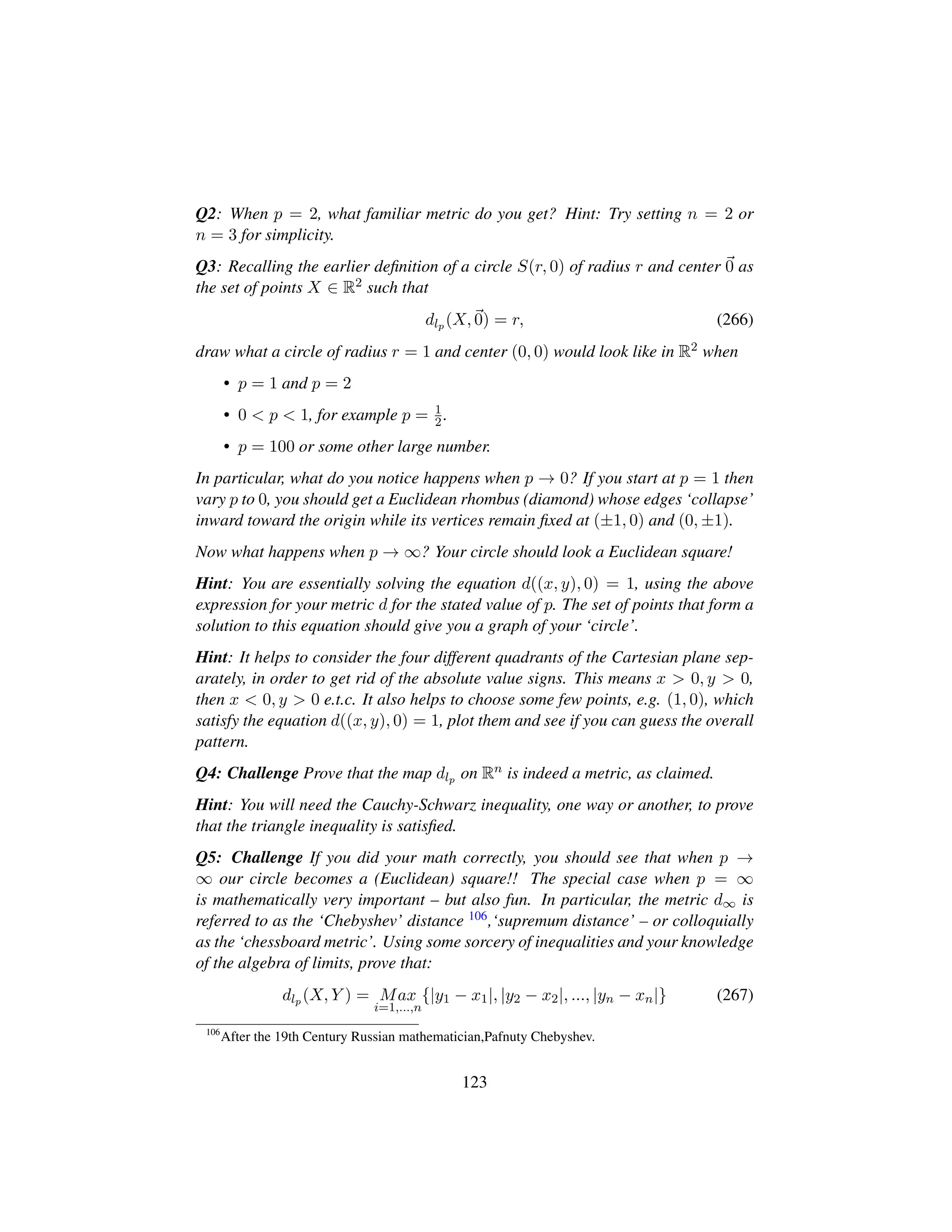 Q2: When p = 2, what familiar metric do you get? Hint: Try setting n = 2 or
n = 3 for simplicity.
Q3: Recalling the earlier deﬁnition of a circle S(r, 0) of radius r and center 0 as
the set of points X ∈ R2 such that
dlp (X, 0) = r, (266)
draw what a circle of radius r = 1 and center (0, 0) would look like in R2 when
• p = 1 and p = 2
• 0  p  1, for example p = 1
2.
• p = 100 or some other large number.
In particular, what do you notice happens when p → 0? If you start at p = 1 then
vary p to 0, you should get a Euclidean rhombus (diamond) whose edges ‘collapse’
inward toward the origin while its vertices remain ﬁxed at (±1, 0) and (0, ±1).
Now what happens when p → ∞? Your circle should look a Euclidean square!
Hint: You are essentially solving the equation d((x, y), 0) = 1, using the above
expression for your metric d for the stated value of p. The set of points that form a
solution to this equation should give you a graph of your ‘circle’.
Hint: It helps to consider the four different quadrants of the Cartesian plane sep-
arately, in order to get rid of the absolute value signs. This means x  0, y  0,
then x  0, y  0 e.t.c. It also helps to choose some few points, e.g. (1, 0), which
satisfy the equation d((x, y), 0) = 1, plot them and see if you can guess the overall
pattern.
Q4: Challenge Prove that the map dlp on Rn is indeed a metric, as claimed.
Hint: You will need the Cauchy-Schwarz inequality, one way or another, to prove
that the triangle inequality is satisﬁed.
Q5: Challenge If you did your math correctly, you should see that when p →
∞ our circle becomes a (Euclidean) square!! The special case when p = ∞
is mathematically very important – but also fun. In particular, the metric d∞ is
referred to as the ‘Chebyshev’ distance 106,‘supremum distance’ – or colloquially
as the ‘chessboard metric’. Using some sorcery of inequalities and your knowledge
of the algebra of limits, prove that:
dlp (X, Y ) = Max
i=1,...,n
{|y1 − x1|, |y2 − x2|, ..., |yn − xn|} (267)
106
After the 19th Century Russian mathematician,Pafnuty Chebyshev.
123
 