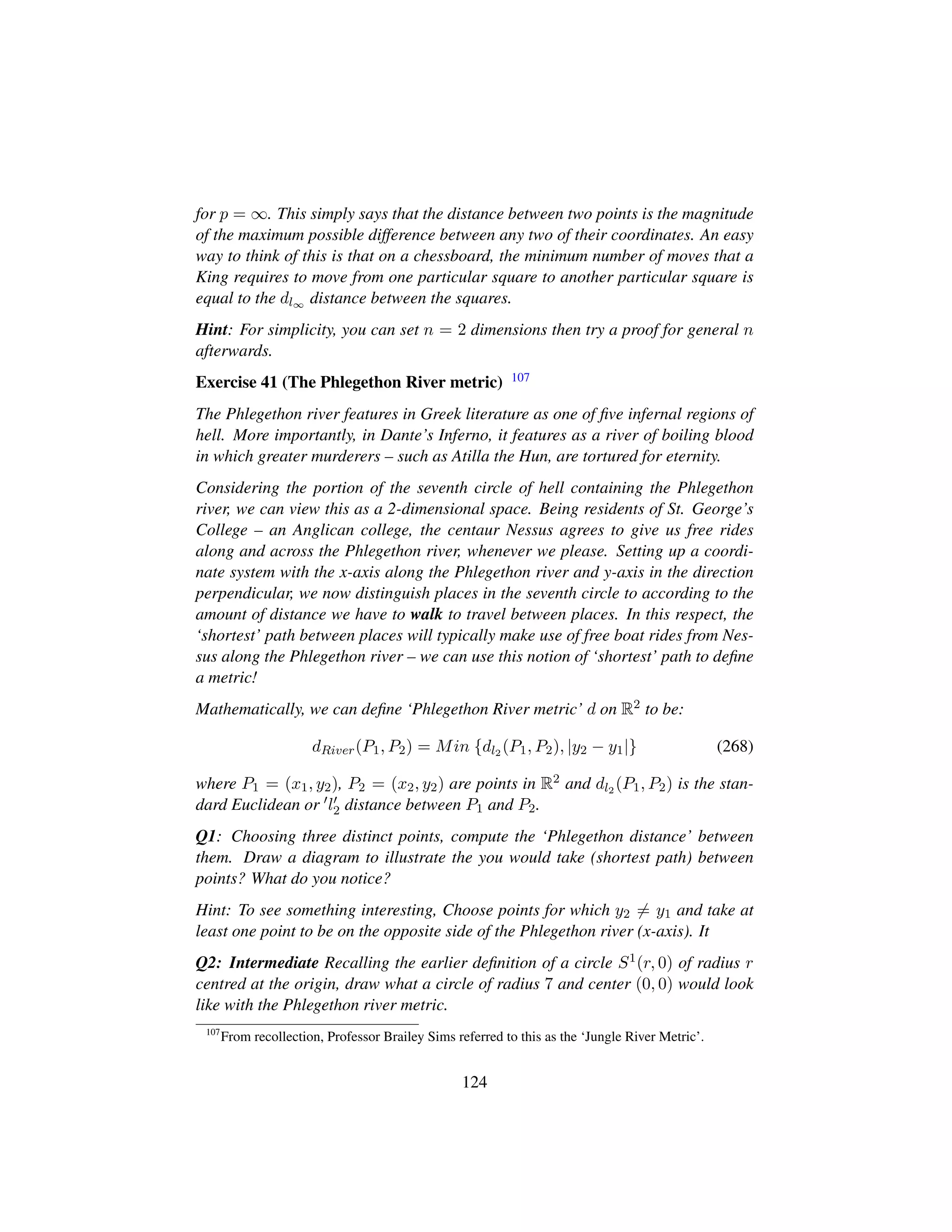 for p = ∞. This simply says that the distance between two points is the magnitude
of the maximum possible difference between any two of their coordinates. An easy
way to think of this is that on a chessboard, the minimum number of moves that a
King requires to move from one particular square to another particular square is
equal to the dl∞ distance between the squares.
Hint: For simplicity, you can set n = 2 dimensions then try a proof for general n
afterwards.
Exercise 41 (The Phlegethon River metric) 107
The Phlegethon river features in Greek literature as one of ﬁve infernal regions of
hell. More importantly, in Dante’s Inferno, it features as a river of boiling blood
in which greater murderers – such as Atilla the Hun, are tortured for eternity.
Considering the portion of the seventh circle of hell containing the Phlegethon
river, we can view this as a 2-dimensional space. Being residents of St. George’s
College – an Anglican college, the centaur Nessus agrees to give us free rides
along and across the Phlegethon river, whenever we please. Setting up a coordi-
nate system with the x-axis along the Phlegethon river and y-axis in the direction
perpendicular, we now distinguish places in the seventh circle to according to the
amount of distance we have to walk to travel between places. In this respect, the
‘shortest’ path between places will typically make use of free boat rides from Nes-
sus along the Phlegethon river – we can use this notion of ‘shortest’ path to deﬁne
a metric!
Mathematically, we can deﬁne ‘Phlegethon River metric’ d on R2 to be:
dRiver(P1, P2) = Min {dl2 (P1, P2), |y2 − y1|} (268)
where P1 = (x1, y2), P2 = (x2, y2) are points in R2 and dl2 (P1, P2) is the stan-
dard Euclidean or l2 distance between P1 and P2.
Q1: Choosing three distinct points, compute the ‘Phlegethon distance’ between
them. Draw a diagram to illustrate the you would take (shortest path) between
points? What do you notice?
Hint: To see something interesting, Choose points for which y2 = y1 and take at
least one point to be on the opposite side of the Phlegethon river (x-axis). It
Q2: Intermediate Recalling the earlier deﬁnition of a circle S1(r, 0) of radius r
centred at the origin, draw what a circle of radius 7 and center (0, 0) would look
like with the Phlegethon river metric.
107
From recollection, Professor Brailey Sims referred to this as the ‘Jungle River Metric’.
124
 