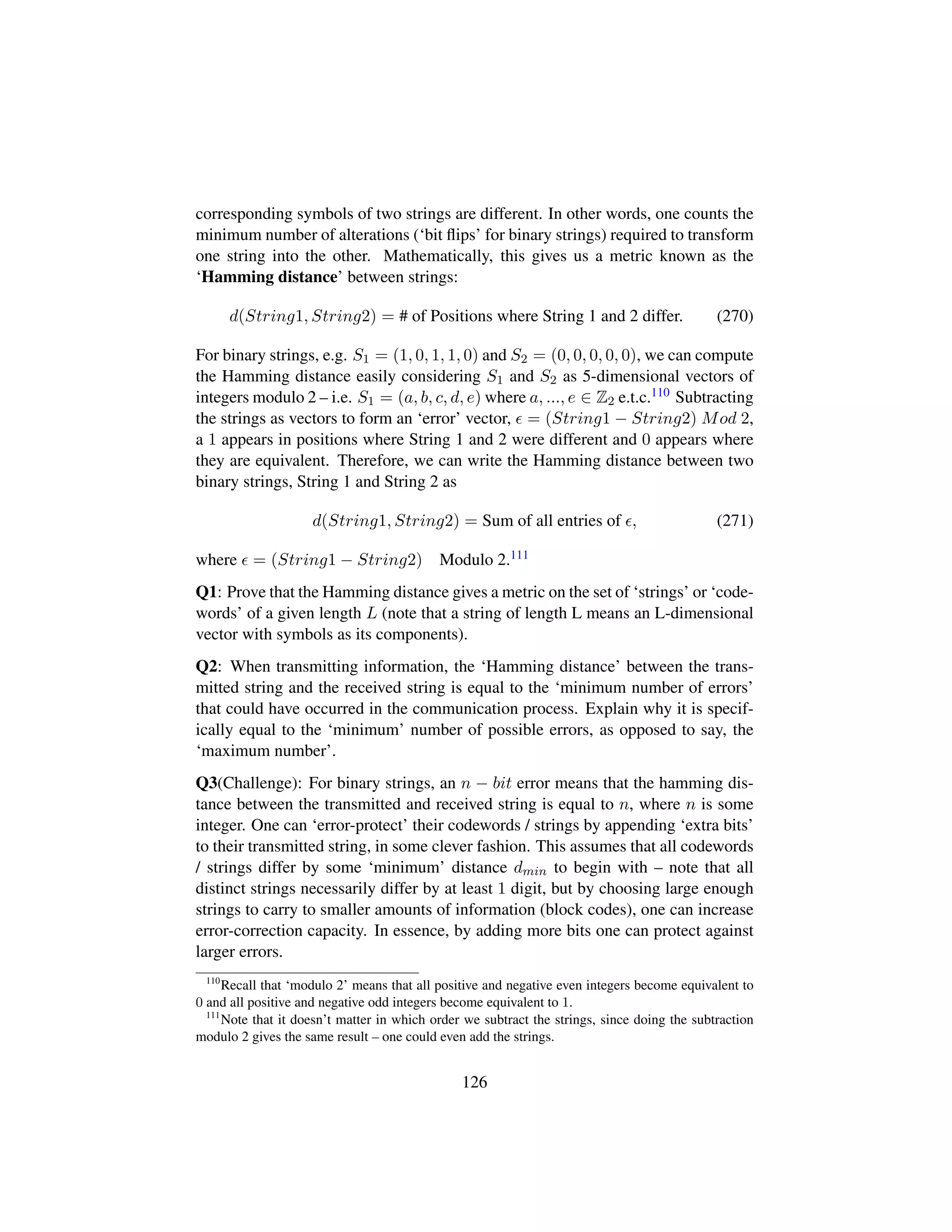 corresponding symbols of two strings are different. In other words, one counts the
minimum number of alterations (‘bit ﬂips’ for binary strings) required to transform
one string into the other. Mathematically, this gives us a metric known as the
‘Hamming distance’ between strings:
d(String1, String2) = # of Positions where String 1 and 2 differ. (270)
For binary strings, e.g. S1 = (1, 0, 1, 1, 0) and S2 = (0, 0, 0, 0, 0), we can compute
the Hamming distance easily considering S1 and S2 as 5-dimensional vectors of
integers modulo 2 – i.e. S1 = (a, b, c, d, e) where a, ..., e ∈ Z2 e.t.c.110 Subtracting
the strings as vectors to form an ‘error’ vector, = (String1 − String2) Mod 2,
a 1 appears in positions where String 1 and 2 were different and 0 appears where
they are equivalent. Therefore, we can write the Hamming distance between two
binary strings, String 1 and String 2 as
d(String1, String2) = Sum of all entries of , (271)
where = (String1 − String2) Modulo 2.111
Q1: Prove that the Hamming distance gives a metric on the set of ‘strings’ or ‘code-
words’ of a given length L (note that a string of length L means an L-dimensional
vector with symbols as its components).
Q2: When transmitting information, the ‘Hamming distance’ between the trans-
mitted string and the received string is equal to the ‘minimum number of errors’
that could have occurred in the communication process. Explain why it is specif-
ically equal to the ‘minimum’ number of possible errors, as opposed to say, the
‘maximum number’.
Q3(Challenge): For binary strings, an n − bit error means that the hamming dis-
tance between the transmitted and received string is equal to n, where n is some
integer. One can ‘error-protect’ their codewords / strings by appending ‘extra bits’
to their transmitted string, in some clever fashion. This assumes that all codewords
/ strings differ by some ‘minimum’ distance dmin to begin with – note that all
distinct strings necessarily differ by at least 1 digit, but by choosing large enough
strings to carry to smaller amounts of information (block codes), one can increase
error-correction capacity. In essence, by adding more bits one can protect against
larger errors.
110
Recall that ‘modulo 2’ means that all positive and negative even integers become equivalent to
0 and all positive and negative odd integers become equivalent to 1.
111
Note that it doesn’t matter in which order we subtract the strings, since doing the subtraction
modulo 2 gives the same result – one could even add the strings.
126
 
